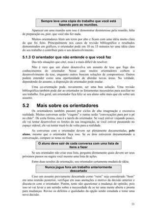 11 
Sempre leve uma cópia do trabalho que você está 
fazendo para as reuniões. 
Aparecer em uma reunião sem isso é demonstrar desinteresse pela reunião, falta 
de preparação ou, pior, que você não fez nada. 
Muitos orientadores lêem um texto por alto e ficam com uma idéia muito clara 
do que foi feito. Principalmente nos casos de revisão bibliográfica e resultados 
demonstrados em gráficos, o orientador pode em 10 ou 15 minutos ter uma idéia clara 
do seu trabalho e contribuir para o seu desenvolvimento. 
5.1.3 O orientador que não entende o que você faz 
Das três situações que citei, essa é a mais difícil de resolver. 
Não é raro que um aluno desenvolva um assunto de tese que foge dos 
conhecimentos do orientador. Nesse caso muitos orientadores coíbem o 
desenvolvimento da tese, enquanto outros buscam soluções de compromisso. Outros 
podem entender como uma oportunidade de abordar novas áreas. Na verdade, 
dependendo do assunto, a disposição do orientador pode mudar. 
Uma co-orientação pode, novamente, ser uma boa solução. Uma revisão 
bibliográfica também pode dar ao orientador as ferramentas necessárias para auxiliar no 
seu trabalho. Em geral, um orientador fica feliz se seu aluno sabe mais que ele sobre um 
assunto. 
5.2 Mais sobre os orientadores 
Os orientadores também passam por ciclos de alta imaginação e excessiva 
realidade. Muitas conversas serão “viagens” e outras serão “convocações para por o pé 
no chão”. De certa forma, essa é a tarefa do orientador. Se você estiver viajando pouco, 
ele vai tentar desenvolver os limites da sua imaginação, se você estiver passeando no 
espaço sideral, ele vai tentar trazê-lo de volta para a realidade. 
As conversas com o orientador devem ser plenamente documentadas, pelo 
aluno, mesmo que o orientador faça isso. Se os dois estiverem documentando a 
conversação, compare as notas no final. 
O aluno deve sair de cada conversa com uma lista de 
itens a fazer 
Se seu orientador não criar essa lista, pergunte diretamente quais devem ser seus 
próximos passos ou sugira você mesmo uma lista de ações. 
Entre duas sessões de orientação, seu orientador certamente mudará de idéia. 
Nunca jogue fora um trabalho anteriormente 
descartado 
Caso um assunto previamente descartado como “ruim” seja considerado “bom” 
em uma reunião posterior, verifique em suas anotações o motivo da decisão anterior e 
discuta-os com o orientador. Porém, tente não questionar a mudança de opinião, pois 
isso só vai levar a um sermão sobre a necessidade de se ter uma mente aberta e pronta 
para mudanças. Revise os defeitos e qualidades da opção sendo estudada e tome uma 
nova decisão. 
 
