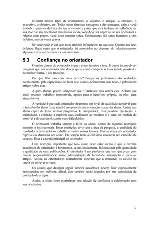 Existem muitos tipos de orientadores: o viajante, o amigão, o carrasco, o 
executivo, o objetivo, etc. Todos esses têm suas vantagens e desvantagens, cabe a você 
descobrir quais os defeitos do seu orientador e evitar que eles tenham má influência na 
sua tese. Se seu orientador tem muitas idéias, você deve ser objetivo, se seu orientador é 
relapso com prazos, você deve cumprir todos. Orientadores são seres humanos e têm 
defeitos, muitas vezes graves. 
Só você pode evitar que esses defeitos influenciem na sua tese. Quanto aos seus 
defeitos, fique certo que o orientador irá apontá-los no decorrer do relacionamento, 
algumas vezes até de maneira um tanto rude. 
5.3 Confiança no orientador 
O maior desejo do orientador é que o aluno termine a tese. É quase inconcebível 
imaginar que um orientador não deseje que o aluno complete o mais rápido possível e 
da melhor forma, o seu trabalho. 
Por que falo isso com tanta certeza? Porque os professores são avaliados, 
parcialmente, pela capacidade de fazer seus alunos defenderem suas teses e publicarem 
artigos sobre elas. 
Alguns alunos, porém, imaginam que o professor está contra eles. Acham que 
estão pedindo trabalhos impossíveis, apenas para o benefício próprio, ou pior, para 
atrapalhá-los. 
A verdade é que cada orientador determina um nível de qualidade aceitável para 
o trabalho do aluno. Esse nível é compatível com as características do aluno. Assim, um 
aluno capaz de fazer ótimos programas de computador, mas péssimo em teoria, é 
estimulado, e cobrado, a explorar suas qualidades ao máximo e a lutar, na medida do 
possível e do aceitável, contra suas dificuldades. 
O orientador trabalha sempre a favor do aluno, dentro de algumas restrições 
pessoais e institucionais. Essas restrições envolvem a área de pesquisa, a qualidade do 
resultado, a dedicação ao trabalho e muitos outros fatores. Poucas vezes um orientador 
reprova ou abandona um aluno. Ele sempre tenta ao máximo encontrar um caminho de 
sucesso. Essa é a tarefa principal do orientador. 
Uma restrição importante que todo aluno deve estar atento é que a carreira 
acadêmica do orientador é fortemente, se não unicamente, influenciada pela quantidade 
e qualidade de suas publicações. O orientador é um professor que tem que arcar com 
muitas responsabilidades: aulas, administração da faculdade, orientação e escrever 
artigos. Assim, os orientadores normalmente esperam que o orientado os auxilie na 
tarefa de escrever artigos. 
Os alunos que desejam seguir carreira acadêmica devem ficar especialmente 
preocupados em publicar, afinal, eles também serão julgados por sua capacidade de 
produção de artigos. 
Assim, o aluno deve estabelecer uma relação de confiança e colaboração com 
12 
seu orientador. 
 