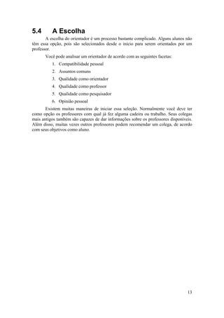 13 
5.4 A Escolha 
A escolha do orientador é um processo bastante complicado. Alguns alunos não 
têm essa opção, pois são selecionados desde o início para serem orientados por um 
professor. 
Você pode analisar um orientador de acordo com as seguintes facetas: 
1. Compatibilidade pessoal 
2. Assuntos comuns 
3. Qualidade como orientador 
4. Qualidade como professor 
5. Qualidade como pesquisador 
6. Opinião pessoal 
Existem muitas maneiras de iniciar essa seleção. Normalmente você deve ter 
como opção os professores com qual já fez alguma cadeira ou trabalho. Seus colegas 
mais antigos também são capazes de dar informações sobre os professores disponíveis. 
Além disso, muitas vezes outros professores podem recomendar um colega, de acordo 
com seus objetivos como aluno. 
 