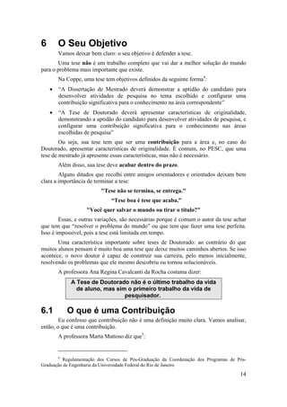 14 
6 O Seu Objetivo 
Vamos deixar bem claro: o seu objetivo é defender a tese. 
Uma tese não é um trabalho completo que vai dar a melhor solução do mundo 
para o problema mais importante que existe. 
Na Coppe, uma tese tem objetivos definidos da seguinte forma4: 
• “A Dissertação de Mestrado deverá demonstrar a aptidão do candidato para 
desenvolver atividades de pesquisa no tema escolhido e configurar uma 
contribuição significativa para o conhecimento na área correspondente” 
• “A Tese de Doutorado deverá apresentar características de originalidade, 
demonstrando a aptidão do candidato para desenvolver atividades de pesquisa, e 
configurar uma contribuição significativa para o conhecimento nas áreas 
escolhidas de pesquisa” 
Ou seja, sua tese tem que ser uma contribuição para a área e, no caso do 
Doutorado, apresentar características de originalidade. É comum, no PESC, que uma 
tese de mestrado já apresente essas características, mas não é necessário. 
Além disso, sua tese deve acabar dentro do prazo. 
Alguns ditados que recolhi entre amigos orientadores e orientados deixam bem 
clara a importância de terminar a tese: 
"Tese não se termina, se entrega." 
“Tese boa é tese que acaba.” 
"Você quer salvar o mundo ou tirar o título?" 
Essas, e outras variações, são necessárias porque é comum o autor da tese achar 
que tem que “resolver o problema do mundo” ou que tem que fazer uma tese perfeita. 
Isso é impossível, pois a tese está limitada em tempo. 
Uma característica importante sobre teses de Doutorado: ao contrário do que 
muitos alunos pensam é muito boa uma tese que deixe muitos caminhos abertos. Se isso 
acontece, o novo doutor é capaz de construir sua carreira, pelo menos inicialmente, 
resolvendo os problemas que ele mesmo descobriu ou tornou solucionáveis. 
A professora Ana Regina Cavalcanti da Rocha costuma dizer: 
A Tese de Doutorado não é o último trabalho da vida 
de aluno, mas sim o primeiro trabalho da vida de 
pesquisador. 
6.1 O que é uma Contribuição 
Eu confesso que contribuição não é uma definição muito clara. Vamos analisar, 
então, o que é uma contribuição. 
A professora Marta Mattoso diz que5: 
4 Regulamentação dos Cursos de Pós-Graduação da Coordenação dos Programas de Pós- 
Graduação de Engenharia da Universidade Federal do Rio de Janeiro 
 
