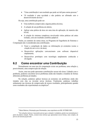 • “Uma contribuição é um resultado que pode ser útil para outras pessoas.” 
• “O resultado é uma novidade e não poderia ser afirmado sem o 
15 
desenvolvimento da tese.” 
Ou seja, uma contribuição pode ser: 
• Uma melhoria comprovada a alguma prática da área; 
• A solução de um problema em aberto; 
• Aplicar uma prática da área em uma área de aplicação, de maneira não 
trivial; 
• A criação de sistemas complexos envolvendo várias práticas até antes 
isoladas, com um resultado científico palpável. 
Porém, ao contrário de outras áreas, no Programa de Engenharia de Sistemas e 
Computação não é considerada uma contribuição; 
• Fazer a compilação de dados ou informações já existentes (como a 
criação de um review da área); 
• Desenvolver aplicações convencionais com software disponível 
amplamente; 
• Desenvolver protótipos com tecnologia amplamente conhecida e 
divulgada. 
6.2 Como encontrar uma Contribuição 
Normalmente em uma tese de computação existe um problema, uma solução e, 
possivelmente, uma comprovação da solução. 
Assim, uma tese pode apresentar contribuições nessas três áreas. Lidando com o 
problema, podemos encontrar novos problemas ainda não tratados e modelar de formas 
diferentes problemas já tratados. 
Na solução, podemos aplicar técnicas já existentes em problemas ainda não 
tratados com elas ou inventar novas técnicas. Finalmente, podemos trabalhar 
arduamente nas técnicas de comprovação de nossos resultados, principalmente quando 
esses resultados são experimentais ou empíricos6. 
5 Marta Mattoso, Orientação para Orientandos, uma experiência em BD. WTDBD 2005. 
6 Em soluções teóricas é necessário provar que a solução é verdadeira, porém isso normalmente é 
parte da própria solução. Porém, existem teses teóricas que apresentam novas formas, mais simples, de 
provar um teorema já provado. 
 