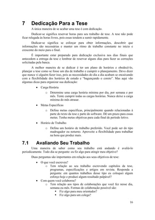 16 
7 Dedicação Para a Tese 
A única maneira de se acabar uma tese é com dedicação. 
Dedicar-se significa reservar horas para seu trabalho de tese. A tese não pode 
ficar relegada às horas livres, pois essas tendem a sumir rapidamente. 
Dedicar-se significa se esforçar para obter informações, descobrir que 
informações são necessárias e manter um ritmo de trabalho constante no início e 
crescente do meio para o final. 
É importante estar preparado para dedicação exclusiva nos dias finais que 
antecedem a entrega da tese e lembrar de reservar alguns dias para fazer as correções 
solicitadas pela banca. 
A melhor maneira de se dedicar é ter um plano de horários e obedecê-lo, 
planejar a tese como se fosse um dia de trabalho e cumprir o planejamento. Devo dizer 
que nunca vi alguém fazer isso, pois as necessidades do dia a dia acabam se encaixando 
com a flexibilidade dos horários de estudo e “bagunçando o coreto”. Mas aqui vão 
algumas dicas para organizar sua dedicação: 
• Carga Horária 
o Determine uma carga horária mínima por dia, por semana e por 
mês. Tente cumprir todas as cargas horárias. Nunca deixe a carga 
mínima do mês atrasar. 
• Metas Específicas 
o Defina metas específicas, principalmente quando relacionadas à 
parte do texto da tese e parte do software. Dê um prazo para essas 
metas. Tenha metas objetivas para cada final de período letivo. 
• Horário de Trabalho 
o Defina um horário de trabalho preferido. Você pode ser do tipo 
madrugador ou noturno. Aproveite a flexibilidade para trabalhar 
na hora que produz mais. 
7.1 Avaliando Seu Trabalho 
Uma maneira de saber como seu trabalho está andando é avaliá-lo 
periodicamente. Todo dia se pergunte: eu fiz algo para atingir meu objetivo? 
Duas perguntas são importantes em relação aos seus objetivos de tese: 
• O que você escreveu? 
o Tem relação ao seu trabalho escrevendo capítulos da tese, 
programas, especificações e artigos em revista. Responda a 
pergunta: em quantos trabalhos desse tipo eu coloquei algum 
esforço hoje e produzi algum resultado palpável? 
• Com quem você colaborou? 
o Tem relação aos tipos de colaborações que você fez nesse dia, 
semana ou mês. Formas de colaboração possível são: 
ƒ Fiz algo para meu orientador? 
ƒ Fiz algo para um colega? 
 