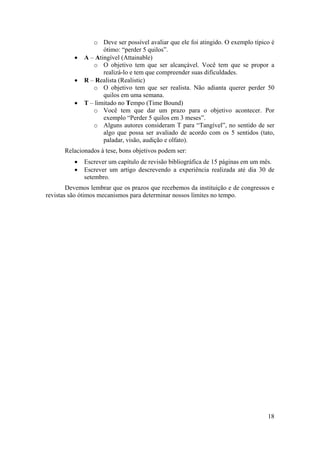 o Deve ser possível avaliar que ele foi atingido. O exemplo típico é 
18 
ótimo: “perder 5 quilos”. 
• A – Atingível (Attainable) 
o O objetivo tem que ser alcançável. Você tem que se propor a 
realizá-lo e tem que compreender suas dificuldades. 
• R – Realista (Realistic) 
o O objetivo tem que ser realista. Não adianta querer perder 50 
quilos em uma semana. 
• T – limitado no Tempo (Time Bound) 
o Você tem que dar um prazo para o objetivo acontecer. Por 
exemplo “Perder 5 quilos em 3 meses”. 
o Alguns autores consideram T para “Tangível”, no sentido de ser 
algo que possa ser avaliado de acordo com os 5 sentidos (tato, 
paladar, visão, audição e olfato). 
Relacionados à tese, bons objetivos podem ser: 
• Escrever um capítulo de revisão bibliográfica de 15 páginas em um mês. 
• Escrever um artigo descrevendo a experiência realizada até dia 30 de 
setembro. 
Devemos lembrar que os prazos que recebemos da instituição e de congressos e 
revistas são ótimos mecanismos para determinar nossos limites no tempo. 
 