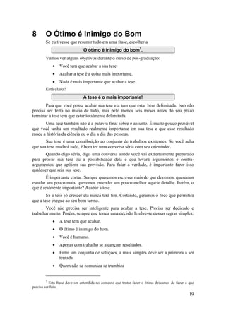 19 
8 O Ótimo é Inimigo do Bom 
Se eu tivesse que resumir tudo em uma frase, escolheria 
O ótimo é inimigo do bom7. 
Vamos ver alguns objetivos durante o curso de pós-graduação: 
• Você tem que acabar a sua tese. 
• Acabar a tese é a coisa mais importante. 
• Nada é mais importante que acabar a tese. 
Está claro? 
A tese é o mais importante! 
Para que você possa acabar sua tese ela tem que estar bem delimitada. Isso não 
precisa ser feito no início de tudo, mas pelo menos seis meses antes do seu prazo 
terminar a tese tem que estar totalmente delimitada. 
Uma tese também não é a palavra final sobre o assunto. É muito pouco provável 
que você tenha um resultado realmente importante em sua tese e que esse resultado 
mude a história da ciência ou o dia a dia das pessoas. 
Sua tese é uma contribuição ao conjunto de trabalhos existentes. Se você acha 
que sua tese mudará tudo, é bom ter uma conversa séria com seu orientador. 
Quando digo séria, digo uma conversa aonde você vai extremamente preparado 
para provar sua tese ou a possibilidade dela e que levará argumentos e contra-argumentos 
que apóiem sua previsão. Para falar a verdade, é importante fazer isso 
qualquer que seja sua tese. 
É importante cortar. Sempre queremos escrever mais do que devemos, queremos 
estudar um pouco mais, queremos entender um pouco melhor aquele detalhe. Porém, o 
que é realmente importante? Acabar a tese. 
Se a tese só crescer ela nunca terá fim. Cortando, geramos o foco que permitirá 
que a tese chegue ao seu bom termo. 
Você não precisa ser inteligente para acabar a tese. Precisa ser dedicado e 
trabalhar muito. Porém, sempre que tomar uma decisão lembre-se dessas regras simples: 
• A tese tem que acabar. 
• O ótimo é inimigo do bom. 
• Você é humano. 
• Apenas com trabalho se alcançam resultados. 
• Entre um conjunto de soluções, a mais simples deve ser a primeira a ser 
tentada. 
• Quem não se comunica se trumbica 
7 Esta frase deve ser entendida no contexto que tentar fazer o ótimo deixamos de fazer o que 
precisa ser feito. 
 