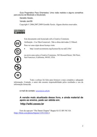 Guia Pragmático Para Orientados: Uma visão realista e alguns conselhos 
2 
para alunos de Mestrado e Doutorado. 
Geraldo Xexéo. 
Versão Jan/09 
Copyright © 2006,2007,2009 Geraldo Xexéo. Alguns direitos reservados. 
Este documento está licenciado sob a Creative Commons 
Atribuição - Uso Não-Comercial - Não a obras derivadas 2.5 Brasil. 
Para ver uma cópia dessa licença visite 
• http://creativecommons.org/licenses/by-nc-nd/2.5/br/ 
ou envie uma carta a Creative Commons, 543 Howard Street, 5th Floor, 
San Francisco, California, 94105, USA. 
Todo o esforço foi feito para fornecer a mais completa e adequada 
informação. Contudo, o autor não assume responsabilidade pelos resultados e uso da 
informação fornecida. 
e-mail de contato: xexeo@cos.ufrj.br 
A versão mais atualizada desse livro, e ainda material de 
apoio ao ensino, pode ser obtida em: 
http://wiki.xexeo.br 
Foro da capa por “The Damn Chapter” Beppie K CC-BY-NC-SA 
(http://flickr.com/photos/bepster/119115261/) 
 