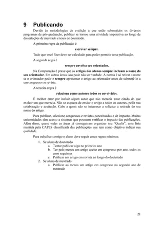 21 
9 Publicando 
Devido às metodologias de avalição a que estão submetidos os diversos 
programas de pós-graduação, publicar se tornou uma atividade imperativa ao longo de 
dissertações de mestrado e teses de doutorado. 
A primeira regra da publicação é 
escrever sempre. 
Tudo que você fizer deve ser calculado para poder permitir uma publicação. 
A segunda regra é 
sempre envolva seu orientador. 
Na Computação é praxe que os artigos dos alunos sempre incluam o nome do 
seu orientador. Em outras áreas isso pode não ser verdade. A norma é só retirar o nome 
se o orientador pedir e sempre apresentar o artigo ao orientador antes de submetê-lo a 
um congresso ou revista. 
A terceira regra é 
relacione como autores todos os envolvidos. 
É melhor errar por incluir algum autor que não merecia estar citado do que 
excluir um que merecia. Não se esqueça de enviar o artigo a todos os autores, pedir sua 
colaboração e aceitação. Cabe a quem não se interessar a solicitar a retirada do seu 
nome do artigo. 
Para publicar, selecione congressos e revistas conceituadas e de impacto. Muitas 
universidades têm acesso a sistemas que possuem verificar o impacto das publicações. 
Além disso, quase todas as áreas já conseguiram organizar seu “Qualis”, uma lista 
mantida pela CAPES classificada das publicações que tem como objetivo indicar sua 
qualidade. 
Para trabalhar comigo o aluno deve seguir umas regras mínimas: 
1. Se aluno de doutorado 
a. Tentar publicar algo no primeiro ano 
b. Ter pelo menos um artigo aceito em congresso por ano, todos os 
anos seguintes 
c. Publicar um artigo em revista ao longo do doutorado 
2. Se aluno de mestrado 
a. Publicar ao menos um artigo em congresso no segundo ano de 
mestrado 
 