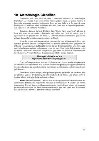 22 
10 Metodologia Científica 
O mercado está cheio de livros sobre “Como fazer uma tese” e “Metodologia 
Científica”. A verdade é que esses livros pouco ajudarão você. A grande maioria é 
burocrata, ensinando quantos centímetros deve ter uma ficha e o formato de uma 
bibliografia. O problema não é realmente fazer isso certo, mas se organizar para fazer. 
Até hoje não vi um livro que ensine isso. 
Esqueça o famoso livro de Umberto Eco, “Como Fazer uma Tese”, ele não é 
bom para teses de mestrado e doutorado, fala sobre uma "tesi di laurea", que é 
equivalente a um projeto final no Brasil. O livro tem muitos comentários que não se 
aplicam à engenharia, outras áreas técnicas, e ao Brasil. 
Uma das coisas mais importantes é estar em dia com a literatura da área. Isso 
significa que você tem que visitar pelo uma vez por mês cada biblioteca que possa ser 
útil para você, procurando publicações novas. Se seu departamento tem uma biblioteca 
especializada com revistas, visite-a duas vezes por mês. Essa visita, hoje em dia, pode 
ser virtual, mas nunca subestime a capacidade que temos de ter idéias folheando uma 
revista ou livro. Visite bibliotecas de outras universidades e use a Internet. 
Use o portal da Capes em 
http://www.periodicos.capes.gov.br/ . 
Não confie cegamente na Internet. Utilize o senso crítico e analise a importância 
da referência que está usando. Não existem ainda muitas publicações apenas eletrônicas 
reconhecidas como de qualidade, mas a maioria das revistas já disponibiliza seus textos 
pela Internet. 
Outra fonte boa de artigos, principalmente para se aprofundar em um tema, são 
os relatórios técnicos produzidos pelas universidades. Leia muito. Leia artigos sobre a 
teoria e sobre a aplicação. Leia revistas correlatas. 
Leia o jornal diariamente. Leia revistas de divulgação científica relacionadas ao 
seu trabalho. Leia revistas importantes nacionais e internacionais. A leitura é um hábito 
importante e deve ser desenvolvido constantemente. Leve todos os artigos interessantes 
para seu orientador ver. Se forem muito interessantes, leve uma cópia para deixar com 
ele. Desenvolva o hábito de trabalhar com seu orientador. 
 
