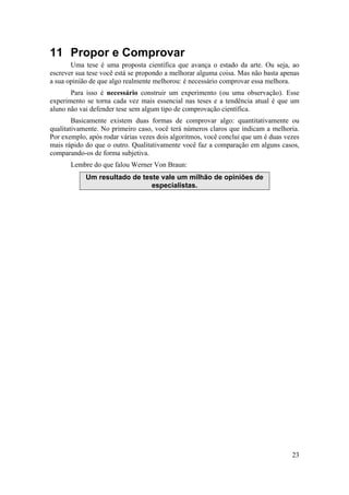 23 
11 Propor e Comprovar 
Uma tese é uma proposta científica que avança o estado da arte. Ou seja, ao 
escrever sua tese você está se propondo a melhorar alguma coisa. Mas não basta apenas 
a sua opinião de que algo realmente melhorou: é necessário comprovar essa melhora. 
Para isso é necessário construir um experimento (ou uma observação). Esse 
experimento se torna cada vez mais essencial nas teses e a tendência atual é que um 
aluno não vai defender tese sem algum tipo de comprovação científica. 
Basicamente existem duas formas de comprovar algo: quantitativamente ou 
qualitativamente. No primeiro caso, você terá números claros que indicam a melhoria. 
Por exemplo, após rodar várias vezes dois algoritmos, você conclui que um é duas vezes 
mais rápido do que o outro. Qualitativamente você faz a comparação em alguns casos, 
comparando-os de forma subjetiva. 
Lembre do que falou Werner Von Braun: 
Um resultado de teste vale um milhão de opiniões de 
especialistas. 
 