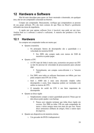 24 
12 Hardware e Software 
Não há mais desculpas para quem vai fazer mestrado e doutorado, em qualquer 
área, não ter um computador conectado na Internet. 
Compre um computador. Basicamente, verifique que computadores as pessoas 
do seu grupo utilizam. PCs são mais comuns do que Macs no Brasil e geralmente 
utilizados nas áreas de engenharia. 
A opção por usar apenas software livre é louvável, mas pode ser um risco. 
Analise bem se o software é estável o suficiente. A maioria dos produtos é de boa 
qualidade. 
12.1 Hardware 
Ao comprar um computador tenha em mente que: 
• Quanto à memória 
o Os principais fatores de desempenho são a quantidade e a 
velocidade da memória RAM 
ƒ Em 2009, não compre nada com menos de 2GB de 
memória se puder pagar. 
• Quanto a CPU 
o A CPU topo de linha é muito cara, economize um pouco na CPU 
se não for precisar de velocidade de processamento para calcular 
algo 
ƒ Normalmente, um compra custo-eficiente é a “terceira 
CPU”. 
o Em 2009, nem todos os software funcionam em 64bits, por isso 
pode comprar uma CPU de 32 bits. 
o Intel x AMD não é mais uma discussão simples sobre 
desempenho e custo, boas máquinas podem ser montadas com 
ambos as marcas de CPU. 
o O tamanho do cachê da CPU é um fator importante de 
desempenho 
• Quanto ao disco rígido 
o Simplesmente compre a maior quantidade possível. Pense que ter 
dois discos pode ajudar o seu backup. 
ƒ Nunca ouvi alguém reclamar que tinha disco rígido em 
excesso. Em 2008 eu tinha 1TB em cada computador de 
mesa e vários amigos meus tem mais do que isso. Nesse 
disco armazenos milhares de artigos, fotos e outros tipos 
de arquivos. 
• Quanto aos dispositivos de memória externa 
o Um gravador de DVD é indispensável. 
 