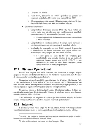 o Disquetes são inúteis 
o Flash-drives, pen-drives ou outros aparelhos do gênero são 
25 
essenciais ao trabalho. Devem ter pelo menos 4G em 2009. 
o Algumas pessoas estão usando HD externos para backup. Se tiver 
disponibilidade financeira, pode ser uma boa solução. 
• Quanto ao computador 
o Computadores de marcas famosas (Dell, HP, etc...) custam um 
valor a mais, mas não são nem mais rápidos nem de qualidade 
nitidamente superior aos montados (mercado cinza). 
ƒ Esses computadores também são muito mais caros quanto 
a peças adicionais 
o Computadores de vendidos em lojas de varejo, super-mercados e 
em planos populares são normalmente de qualidade inferior. 
o Notebooks são uma opção, porém é difícil conseguir desempenho 
e portabilidade de forma simultânea sem pagar muito caro. 
Normalmente terá que optar por uma dessas escolhas. 
ƒ Se você gosta da idéia de ter um notebook pela 
portabilidade, uma solução possível é ter um notebook 
realmente barato, como um ASUS EEE-PC e um 
computador de mesa em casa. Esses notebooks estão 
sendo chamados de netbooks por alguns. 
12.2 Sistema Operacional 
Escolha sua religião, mas antes converse com orientador e colegas. Alguns 
grupos de pesquisa são fortemente baseados em Windows e outros em Linux. No caso 
de Linux, escolha bem também a distribuição8. 
No caso da Microsoft, em 2009 a escolha certa é o Windows XP, Service Pack 
3, com possibilidade já de se aceitar o Vista com Service Pack 1. Normalmente não 
deve escolher versões Server para nosso trabalho básico de edição e programação, a não 
ser que precise de algum software que só funcione nessa plataforma. 
No caso de Linux, as distribuições Fedora e Ubuntu (derivada do Debian) são 
consideradas muito boas. Eu tenho usado Ubuntu, já há algum tempo, com bastante 
sucesso. A versão 8.10 é excelente. 
A UFRJ mantém um programa de licenças que dá aos alunos o direito de obter o 
sistema operacional Windows e outros produtos Microsoft gratuitamente9. 
12.3 Internet 
É essencial possuir banda larga. No Rio de Janeiro, Virtua ou Velox podem ser 
encontrados em quase todos os bairros, e ainda existem ligações via rádio e satélite. 
8 No PESC, por exemplo, o grupo de Banco de Dados é claramente um grupo “Windows”, 
enquanto o grupo de Redes é claramente um grupo “Linux”. 
9 O único produto realmente interessante fora dessa licença é o Office. 
 