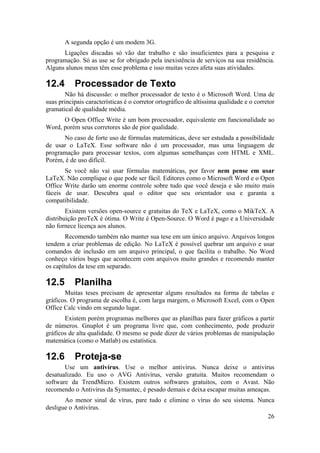 A segunda opção é um modem 3G. 
Ligações discadas só vão dar trabalho e são insuficientes para a pesquisa e 
programação. Só as use se for obrigado pela inexistência de serviços na sua residência. 
Alguns alunos meus têm esse problema e isso muitas vezes afeta suas atividades. 
12.4 Processador de Texto 
Não há discussão: o melhor processador de texto é o Microsoft Word. Uma de 
suas principais características é o corretor ortográfico de altíssima qualidade e o corretor 
gramatical de qualidade média. 
O Open Office Write é um bom processador, equivalente em funcionalidade ao 
26 
Word, porém seus corretores são de pior qualidade. 
No caso de forte uso de fórmulas matemáticas, deve ser estudada a possibilidade 
de usar o LaTeX. Esse software não é um processador, mas uma linguagem de 
programação para processar textos, com algumas semelhanças com HTML e XML. 
Porém, é de uso difícil. 
Se você não vai usar fórmulas matemáticas, por favor nem pense em usar 
LaTeX. Não complique o que pode ser fácil. Editores como o Microsoft Word e o Open 
Office Write darão um enorme controle sobre tudo que você deseja e são muito mais 
fáceis de usar. Descubra qual o editor que seu orientador usa e garanta a 
compatibilidade. 
Existem versões open-source e gratuitas do TeX e LaTeX, como o MikTeX. A 
distribuição proTeX é ótima. O Write é Open-Source. O Word é pago e a Universidade 
não fornece licença aos alunos. 
Recomendo também não manter sua tese em um único arquivo. Arquivos longos 
tendem a criar problemas de edição. No LaTeX é possível quebrar um arquivo e usar 
comandos de inclusão em um arquivo principal, o que facilita o trabalho. No Word 
conheço vários bugs que acontecem com arquivos muito grandes e recomendo manter 
os capítulos da tese em separado. 
12.5 Planilha 
Muitas teses precisam de apresentar alguns resultados na forma de tabelas e 
gráficos. O programa de escolha é, com larga margem, o Microsoft Excel, com o Open 
Office Calc vindo em segundo lugar. 
Existem porém programas melhores que as planilhas para fazer gráficos a partir 
de números. Gnuplot é um programa livre que, com conhecimento, pode produzir 
gráficos de alta qualidade. O mesmo se pode dizer de vários problemas de manipulação 
matemática (como o Matlab) ou estatística. 
12.6 Proteja-se 
Use um antivírus. Use o melhor antivírus. Nunca deixe o antivírus 
desatualizado. Eu uso o AVG Antivírus, versão gratuita. Muitos recomendam o 
software da TrendMicro. Existem outros softwares gratuitos, com o Avast. Não 
recomendo o Antivírus da Symantec, é pesado demais e deixa escapar muitas ameaças. 
Ao menor sinal de vírus, pare tudo e elimine o vírus do seu sistema. Nunca 
desligue o Antivírus. 
 