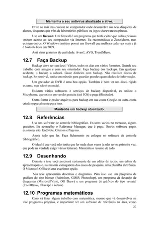 27 
Mantenha o seu antivírus atualizado e ativo. 
Evite ao máximo colocar no computador onde desenvolve sua tese disquetes de 
alunos, disquetes que vêm de laboratórios públicos ou jogos shareware ou piratas. 
Use um firewall. Um firewall é um programa que tenta evitar que outras pessoas 
tenham acesso ao seu computador via Internet. Eu recomendava o ZoneAlarm, mas 
existem outros. O Windows também possui um firewall que melhora cada vez mais e já 
é bastante bom em 2009. 
Anti vírus gratuitos de qualidade: Avast!, AVG, TrendMicro. 
12.7 Faça Backup 
Backup deve ser seu deus! Vários, todos os dias em vários formatos. Guarde seu 
trabalho com amigos e com seu orientador. Faça backup dos backups. Em qualquer 
acidente, o backup o salvará. Gaste dinheiro com backup. Não reutilize discos de 
backup. Se possível, tenha um método para guardar grandes quantidades de informação. 
Um gravador de DVD é uma boa opção. Também é bom ter um disco rígido 
externo, mas não é essencial. 
Existem vários softwares e serviços de backup disponível, eu utilizo o 
Mozyhome, que existe em versão gratuita (até 1Gb) e paga (ilimitado). 
Outra forma é enviar arquivos para backup em sua conta Google ou outra conta 
criada especialmente para isso. 
Mantenha um backup atualizado. 
12.8 Referências 
Use um software de controle bibliográfico. Existem vários no mercado, alguns 
gratuitos. Eu aconselho o Reference Manager, que é pago. Outros software pagos 
existentes são: EndNote, Citation e Papyrus. 
Anote tudo que ler. Faça fichamento ou coloque no software de controle 
bibliográfico. 
O ideal é que você não tenha que ler nada duas vezes (a não ser na primeira vez, 
que pode na verdade exigir várias leituras). Mantenha o resumo de tudo. 
12.9 Desenhando 
Durante a tese você precisará certamente de um editor de textos, um editor de 
apresentações e, na maioria esmagadora dos casos de pesquisa, uma planilha eletrônica. 
O Microsoft Office é uma excelente opção. 
Sua tese apresentará desenhos e diagramas. Para isso use um programa de 
gráficos do tipo bitmap (Paintshop, GIMP, Photoshop), um programa de desenho de 
diagramas (MicrosoftVisio, OO Draw) e um programa de gráficos do tipo vetorial 
(CorelDraw, Inkscape e outros). 
12.10 Programas matemáticos 
Caso vá fazer algum trabalho com matemática, mesmo que vá desenvolver na 
tese programas próprios, é importante ter um software de referência na área, como 
 