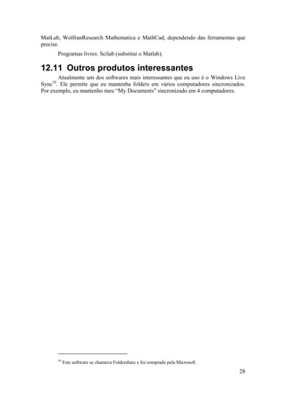MatLab, WolfranResearch Mathematica e MathCad, dependendo das ferramentas que 
precise. 
28 
Programas livres: Scilab (substitui o Matlab). 
12.11 Outros produtos interessantes 
Atualmente um dos softwares mais interessantes que eu uso é o Windows Live 
Sync10. Ele permite que eu mantenha folders em vários computadores sincronizados. 
Por exemplo, eu mantenho meu “My Documents” sincronizado em 4 computadores. 
10 Este software se chamava Foldershare e foi comprado pela Microsoft. 
 