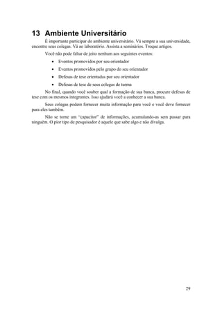 29 
13 Ambiente Universitário 
É importante participar do ambiente universitário. Vá sempre a sua universidade, 
encontre seus colegas. Vá ao laboratório. Assista a seminários. Troque artigos. 
Você não pode faltar de jeito nenhum aos seguintes eventos: 
• Eventos promovidos por seu orientador 
• Eventos promovidos pelo grupo do seu orientador 
• Defesas de tese orientadas por seu orientador 
• Defesas de tese de seus colegas de turma 
No final, quando você souber qual a formação de sua banca, procure defesas de 
tese com os mesmos integrantes. Isso ajudará você a conhecer a sua banca. 
Seus colegas podem fornecer muita informação para você e você deve fornecer 
para eles também. 
Não se torne um “capacitor” de informações, acumulando-as sem passar para 
ninguém. O pior tipo de pesquisador é aquele que sabe algo e não divulga. 
 