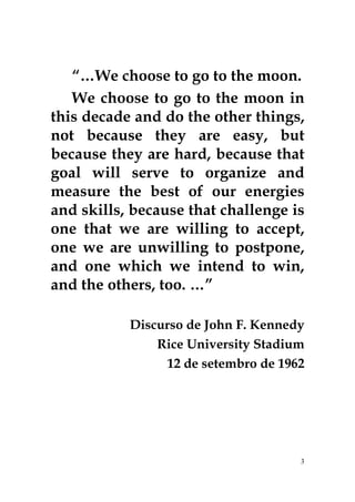 “…We choose to go to the moon. 
We choose to go to the moon in 
this decade and do the other things, 
not because they are easy, but 
because they are hard, because that 
goal will serve to organize and 
measure the best of our energies 
and skills, because that challenge is 
one that we are willing to accept, 
one we are unwilling to postpone, 
and one which we intend to win, 
and the others, too. …” 
Discurso de John F. Kennedy 
Rice University Stadium 
12 de setembro de 1962 
3 
 