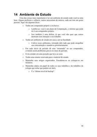 30 
14 Ambiente de Estudo 
Uma das coisas mais importantes é ter um ambiente de estudo onde você se sinta 
bem. Alguns preferem o silêncio, outros necessitam de música, cada um tem um gosto 
pessoal. Aqui vão algumas dicas: 
o Tenha um computador próprio e exclusivo. 
o Lembre-se: você é um aluno de Computação, o mínimo que pode 
ter é um computador próprio. 
o Isso também é uma defesa, já que você não quer que outros 
destruam sem intenção o seu trabalho. 
o Tenha um ambiente de estudo em casa e um na faculdade. 
o Cultive esses ambientes, retirando dele tudo que pode atrapalhar 
sua concentração e usando-os prioritariamente. 
o Em cada início de período dê uma “arrumada” no seu computador, 
evitando assim problemas graves no meio do período. 
o Evite estudar em uma posição que leve ao sono. 
o Tenha uma estante reservada para o material de estudo. 
o Mantenha seus artigos organizados. Encaderne-os ou coloque-os em 
fichários. 
o Mantenha cópias em papel de todos os seus trabalhos e de trabalhos de 
colegas que achar que podem ser úteis. 
o É o “último nível de backup”. 
 