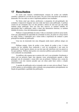 33 
17 Resultados 
Só existe uma maneira verdadeiramente corajosa de avaliar um trabalho 
científico: submetê-lo a revisão de seus pares. Por isso existe uma banca de mestrado e 
doutorado. Por isso cada vez mais é importante publicar seus resultados. 
Na forma atual que alunos, professores e programas de pós-graduação são 
avaliados é impossível imaginar uma tese onde não houve uma publicação. A política 
correta de um orientador deve ser não permitir a defesa de uma tese que não tenha 
nenhum artigo publicado. Para isso dou dois motivos: se nenhum trabalho foi 
apresentado para a publicação, então o aluno não demonstrou interesse, se nenhum 
trabalho foi aceito, a tese não demonstrou capacidade. 
Publicar é responsabilidade do aluno. Cabe ao orientador auxiliá-lo nessa tarefa. 
Claro que, dependendo da capacidade do orientador na área, ele pode ser a força motriz 
do artigo. Porém, é importante que o aluno tenha a experiência de conduzir a parte 
principal do trabalho de publicação. 
Uma tese de doutorado tem uma obrigação ainda maior: publicar artigos em 
revista. 
Publique sempre. Antes de acabar a tese, depois de acabar a tese. A única 
maneira de seu trabalho ficar conhecido e você ser reconhecido é por meio de 
publicações. Aceite ligeiros atrasos em sua tese (que não interfiram com seu prazo) se 
for para publicar. Publicar dará pontos em concursos públicos para professor e tornará 
você conhecido na comunidade. 
Ao publicar, não esqueça que os autores são você e seu orientador. Geralmente o 
aluno vem em primeiro lugar, mas algumas vezes, principalmente quando a idéia 
principal vem do orientador, o nome dele vem em primeiro. Publicar sem o nome do 
orientador é um dos maiores pecados que um aluno pode fazer contra a relação 
aluno/orientador. 
A questão da publicação está se tornando cada vez mais séria no Brasil. Tanto a 
CAPES quanto as universidades estão avaliando seus pesquisadores principalmente em 
função da quantidade e qualidade das publicações. 
 