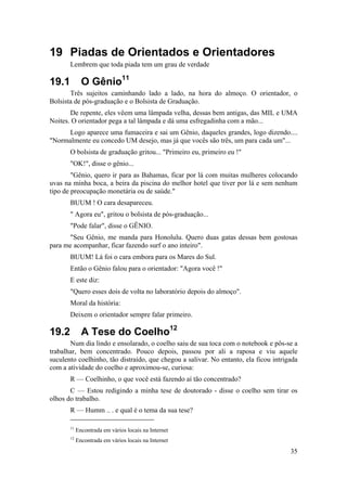 35 
19 Piadas de Orientados e Orientadores 
Lembrem que toda piada tem um grau de verdade 
19.1 O Gênio11 
Três sujeitos caminhando lado a lado, na hora do almoço. O orientador, o 
Bolsista de pós-graduação e o Bolsista de Graduação. 
De repente, eles vêem uma lâmpada velha, dessas bem antigas, das MIL e UMA 
Noites. O orientador pega a tal lâmpada e dá uma esfregadinha com a mão... 
Logo aparece uma fumaceira e sai um Gênio, daqueles grandes, logo dizendo.... 
"Normalmente eu concedo UM desejo, mas já que vocês são três, um para cada um"... 
O bolsista de graduação gritou... "Primeiro eu, primeiro eu !" 
"OK!", disse o gênio... 
"Gênio, quero ir para as Bahamas, ficar por lá com muitas mulheres colocando 
uvas na minha boca, a beira da piscina do melhor hotel que tiver por lá e sem nenhum 
tipo de preocupação monetária ou de saúde." 
BUUM ! O cara desapareceu. 
" Agora eu", gritou o bolsista de pós-graduação... 
"Pode falar", disse o GÊNIO. 
"Seu Gênio, me manda para Honolulu. Quero duas gatas dessas bem gostosas 
para me acompanhar, ficar fazendo surf o ano inteiro". 
BUUM! Lá foi o cara embora para os Mares do Sul. 
Então o Gênio falou para o orientador: "Agora você !" 
E este diz: 
"Quero esses dois de volta no laboratório depois do almoço". 
Moral da história: 
Deixem o orientador sempre falar primeiro. 
19.2 A Tese do Coelho12 
Num dia lindo e ensolarado, o coelho saiu de sua toca com o notebook e pôs-se a 
trabalhar, bem concentrado. Pouco depois, passou por ali a raposa e viu aquele 
suculento coelhinho, tão distraído, que chegou a salivar. No entanto, ela ficou intrigada 
com a atividade do coelho e aproximou-se, curiosa: 
R — Coelhinho, o que você está fazendo aí tão concentrado? 
C — Estou redigindo a minha tese de doutorado - disse o coelho sem tirar os 
olhos do trabalho. 
R — Humm .. . e qual é o tema da sua tese? 
11 Encontrada em vários locais na Internet 
12 Encontrada em vários locais na Internet 
 