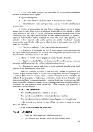 C — Ah, é uma teoria provando que os coelhos são os verdadeiros predadores 
36 
naturais de animais como as raposas. 
A raposa fica indignada: 
R — Ora! Isso é ridículo! Nos é que somos os predadores dos coelhos! 
C — Absolutamente! Venha comigo à minha toca que eu mostro a minha prova 
experimental. 
O coelho e a raposa entram na toca. Poucos instantes depois ouvem-se alguns 
ruídos indecifráveis, alguns poucos grunhidos e depois silêncio. Em seguida o coelho 
volta, sozinho, e mais uma vez retoma os trabalhos da sua tese, como se nada tivesse 
acontecido. Meia hora depois passa um lobo. Ao ver o apetitoso coelhinho tão distraído, 
agradece mentalmente à cadeia alimentar por estar com o seu jantar garantido. No 
entanto, o lobo também acha muito curioso um coelho trabalhando naquela 
concentração toda. O lobo então resolve saber do que se trata aquilo tudo, antes de 
devorar o coelhinho: 
L — Olá, jovem coelhinho. O que o faz trabalhar tão arduamente? 
C — Minha tese de doutorado, seu lobo. É uma teoria que venho desenvolvendo 
há algum tempo e que prova que nós, coelhos, somos os grandes predadores naturais de 
vários animais carnívoros, inclusive dos lobos. 
O lobo não se contém e cai na gargalhada com a petulância do coelho. 
L — Apetitoso coelhinho! Isto é um despropósito. Nós, os lobos, é que somos os 
genuínos predadores naturais dos coelhos. Aliás, chega de conversa... 
C — Desculpe-me, mas se você quiser eu posso apresentar a minha prova. Você 
gostaria de me acompanhar à minha toca? 
O lobo não consegue acreditar na sua boa sorte. Ambos desaparecem toca 
adentro. Alguns instantes depois se ouvem uivos desesperados, ruídos de mastigação e 
... silêncio. Mais uma vez o coelho retorna sozinho, impassível, e volta ao trabalho de 
redação da sua tese, como se nada tivesse acontecido... Dentro da toca do coelho vê-se 
uma enorme pilha de ossos ensangüentados e pelancas de diversas ex-raposas e, ao lado 
desta, outra pilha ainda maior de ossos e restos mortais daquilo que um dia foram lobos. 
Ao centro das duas pilhas de ossos, um enorme LEÃO, satisfeito, bem alimentado e 
sonolento, a palitar os dentes. 
MORAL DA HISTORIA: 
— Não importa quão absurdo é o tema de sua tese. 
— Não importa se você não tem o mínimo fundamento científico. 
— Não importa se os seus experimentos nunca cheguem a provar sua teoria. 
— Não importa nem mesmo se suas idéias vão contra o mais óbvio dos 
conceitos lógicos... 
— o que importa é quem é seu orientador... 
19.3 Ditados 
• "Tudo que é simples dá mais trabalho que merece" 
• "Se é estúpido, mas funciona, então não é tão estúpido assim." 
 