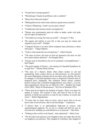 • "Escopo bom é escopo pequeno" 
• "Metodologia é função do problema e não o contrário" 
• "Banca boa é banca de amigos" 
• "Bibliografia tem de incluir tanto clássicos quanto textos recentes" 
• "Ciência é Marketing, "venda" sua tese para a banca" 
• "Cuidado para não misturar autores incompatíveis" 
• "Planeje seus experimentos antes de colher os dados, senão você pode 
37 
não ser capaz de analisá-los." 
• "All models are wrong, but some are useful". - George E. P. Box 
• "Be regular and orderly in your life so that you may be violent and 
original in your work" - Flaubert 
• "Computer Science is no more about computers than astronomy is about 
telescopes." – Edsger Dijkstra 
• "Truth is what stands the test of experience." - Albert Einstein 
• "The more we know, the more we feel our ignorance; the more we feel 
how much remains unknown"– Sir Humphry Davy 
• "Science may be described as the art of systematic oversimplification." - 
Karl Popper 
• "The great tragedy of Science -- the slaying of a beautiful hypothesis by 
an ugly fact." - Thomas Henry Huxley 
• "The story of a theory's failure often strikes readers as sad and 
unsatisfying. Since science thrives on self-correction, we who practice 
this most challenging of human arts do not share such a feeling. We may 
be unhappy if a favored hypothesis loses or chagrined if theories that we 
proposed prove inadequate. But refutation almost always contains 
positive lessons that overwhelm disappointment, even when [...] no new 
and comprehensive theory has yet filled the void." - Stephen Jay Gould 
(1941-2002), "Bully for Brontosaurus", The Face of Miranda (1991) 
• "There must be no barriers for freedom of inquiry. There is no place for 
dogma in science. The scientist is free, and must be free to ask any 
question, to doubt any assertion, to seek for any evidence, to correct any 
errors." - Robert Oppenheimer 
• "To know that we know what we know, and to know that we do not 
know what we do not know, that is true knowledge." - Copernicus 
• "I believe there is no philosophical high-road in science, with 
epistemological signposts. No, we are in a jungle and find our way by 
trial and error, building our road behind us as we proceed." - Max Born 
• "Nothing in this world is to be feared... only understood." - Marie Curie 
• "The fact that some geniuses were laughed at does not imply that all who 
are laughed at are geniuses. They laughed at Columbus, they laughed at 
 