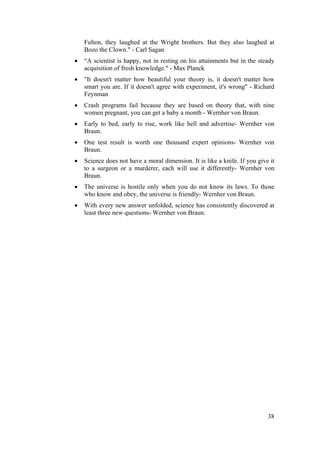 Fulton, they laughed at the Wright brothers. But they also laughed at 
Bozo the Clown." - Carl Sagan 
• “A scientist is happy, not in resting on his attainments but in the steady 
38 
acquisition of fresh knowledge." - Max Planck 
• "It doesn't matter how beautiful your theory is, it doesn't matter how 
smart you are. If it doesn't agree with experiment, it's wrong" - Richard 
Feynman 
• Crash programs fail because they are based on theory that, with nine 
women pregnant, you can get a baby a month - Wernher von Braun. 
• Early to bed, early to rise, work like hell and advertise- Wernher von 
Braun. 
• One test result is worth one thousand expert opinions- Wernher von 
Braun. 
• Science does not have a moral dimension. It is like a knife. If you give it 
to a surgeon or a murderer, each will use it differently- Wernher von 
Braun. 
• The universe is hostile only when you do not know its laws. To those 
who know and obey, the universe is friendly- Wernher von Braun. 
• With every new answer unfolded, science has consistently discovered at 
least three new questions- Wernher von Braun. 
