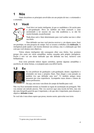 4 
1 Nós 
Onde discutimos os principais envolvidos em um projeto de tese: o orientando e 
o orientado. 
1.1 Você 
Você deve ser muito inteligente, já que se candidatou e foi aceito para 
a pós-graduação. Deve ter também um bom currículo e estar 
acostumado a ter sucesso em sua vida acadêmica e, se não for 
recém-formado, na profissional. 
Nada disso será o fator determinante para você acabar sua tese e obter 
seu título. 
Para defender sua tese você precisa escrever e, em alguns casos, fazer 
um protótipo, ou uma pesquisa de campo. Isso se resume a trabalhar com dedicação. A 
inteligência pode ajudar e até mesmo diminuir seu esforço, mas é a dedicação que fará 
com que você alcance seus objetivos. 
Vários alunos inteligentes não conseguem obter seus títulos. Isso acontece 
porque eles caem em várias armadilhas, muitas causadas pela própria inteligência. 
Porém é raro ver um aluno dedicado que não defenda sua tese, inclusive com 
brilhantismo. 
Esse texto pretende indicar alguns caminhos, apontar algumas armadilhas e 
auxiliá-lo, de várias formas, a se preparar para essa difícil tarefa. 
1.2 Eu 
Eu sou professor de graduação e pós-graduação, doutor, engenheiro e 
orientador em teses e projetos finais. Para chegar a essa posição eu 
também tive que defender uma tese1. Vi também amigos meus 
passarem por essa experiência. Acompanho meus alunos e alunos de 
outros professores. 
Ou seja, este texto vem direto do campo de batalha para você. 
Não vou ficar ensinando normas ou listando as regras de acentuação em português. Não 
vou ensinar um método preciso. Não vou escrever aqui uma receita de bolo, mas sim 
dar uma fotografia geral do que é importante, e do que não é importante, para alcançar o 
objetivo: defender a tese. 
Se você não é meu aluno espero que possa, mesmo assim, aproveitar esse texto. 
1 E apenas uma, já que não tenho mestrado. 
 
