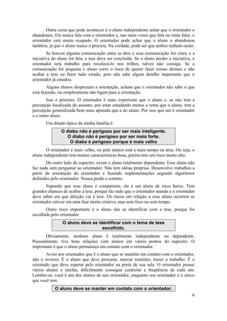 Outra coisa que pode acontecer é o aluno independente achar que o orientador o 
abandonou. Ele nunca fala com o orientador e, nas raras vezes que fala ou tenta falar, o 
orientador está muito ocupado. O orientador pode achar que o aluno o abandonou 
também, já que o aluno nunca o procura. Na verdade, pode ser que ambos tenham razão. 
Se houver alguma comunicação entre os dois e essa comunicação for clara, e a 
iniciativa do aluno for boa, a tese deve ser concluída. Se o aluno perder a iniciativa, o 
orientador terá trabalho para recolocá-lo nos trilhos, talvez não consiga. Se a 
comunicação for pequena o aluno corre o risco de querer fazer coisas demais e não 
acabar a tese ou fazer tudo errado, pois não sabe algum detalhe importante que o 
orientador já estudou. 
Alguns alunos desprezam a orientação, acham que o orientador não sabe o que 
6 
está fazendo, ou simplesmente não ligam para a orientação. 
Isso é péssimo. O orientador é mais experiente que o aluno e, se não tem a 
percepção localizada do assunto, por estar estudando menos o tema que o aluno, tem a 
percepção generalizada bem mais apurada que a do aluno. Por isso que um é orientador 
e o outro aluno. 
Um ditado típico da minha família é: 
O diabo não é perigoso por ser mais inteligente. 
O diabo não é perigoso por ser mais forte. 
O diabo é perigoso porque é mais velho 
O orientador é mais velho, ou pelo menos está a mais tempo na área. Ou seja, o 
aluno independente tem muitas características boas, porém tem um risco muito alto. 
Do outro lado do espectro, existe o aluno totalmente dependente. Esse aluno não 
faz nada sem perguntar ao orientador. Não tem idéias próprias. Desenvolve trabalhos a 
partir da orientação do orientador e fazendo implementações segundo algoritmos 
definidos pelo orientador. Nunca perde o contato. 
Supondo que esse aluno é competente, ele é um aluno de risco baixo. Tem 
grandes chances de acabar a tese, porque faz tudo que o orientador manda e o orientador 
deve saber em que direção vai à tese. Os riscos em relação a esse aluno ocorrem se 
orientador estiver em uma fase muito criativa, mas sem foco ou sem tempo. 
Outro risco importante é o aluno não se identificar com a tese, porque foi 
escolhida pelo orientador. 
O aluno deve se identificar com o tema de tese 
escolhido. 
Obviamente, nenhum aluno é totalmente independente ou dependente. 
Pessoalmente, tive boas relações com alunos em vários pontos do espectro. O 
importante é que o aluno permaneça em contato com o orientador. ` 
Aviso aos orientados que é o aluno que se mantém em contato com o orientador, 
não o inverso. É o aluno que deve procurar, marcar reuniões, trazer o trabalho. É o 
orientado que deve esperar pelo orientador na porta de sua sala. O orientador possui 
vários alunos e tarefas, dificilmente consegue controlar a freqüência de cada um. 
Lembre-se, você é um dos alunos de seu orientador, enquanto seu orientador é o único 
que você tem. 
O aluno deve se manter em contato com o orientador. 
 