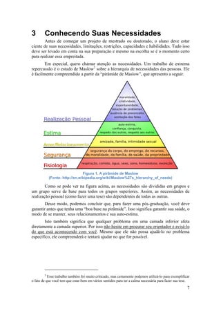 7 
3 Conhecendo Suas Necessidades 
Antes de começar um projeto de mestrado ou doutorado, o aluno deve estar 
ciente de suas necessidades, limitações, restrições, capacidades e habilidades. Tudo isso 
deve ser levado em conta na sua preparação e mesmo na escolha se é o momento certo 
para realizar essa empreitada. 
Em especial, quero chamar atenção as necessidades. Um trabalho de extrema 
repercussão é o estudo de Maslow2 sobre a hierarquia de necessidades das pessoas. Ele 
é facilmente compreendido a partir da “pirâmide de Maslow”, que apresento a seguir. 
Figura 1. A pirâmide de Maslow 
(Fonte: http://en.wikipedia.org/wiki/Maslow%27s_hierarchy_of_needs) 
Como se pode ver na figura acima, as necessidades são divididas em grupos e 
um grupo serve de base para todos os grupos superiores. Assim, as necessidades de 
realização pessoal (como fazer uma tese) são dependentes de todas as outras. 
Desse modo, podemos concluir que, para fazer uma pós-graduação, você deve 
garantir antes que tenha uma “boa base na pirâmide”. Isso significa garantir sua saúde, o 
modo de se manter, seus relacionamentos e sua auto-estima. 
Isto também significa que qualquer problema em uma camada inferior afeta 
diretamente a camada superior. Por isso não hesite em procurar seu orientador e avisá-lo 
do que está acontecendo com você. Mesmo que ele não possa ajudá-lo no problema 
específico, ele compreenderá e tentará ajudar no que for possível. 
2 Esse trabalho também foi muito criticado, mas certamente podemos utilizá-lo para exemplificar 
o fato de que você tem que estar bem em vários sentidos para ter a calma necessária para fazer sua tese. 
 