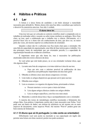 8 
4 Hábitos e Práticas 
4.1 Ler 
A leitura é a única forma do candidato a um título alcançar a maturidade 
necessária para defendê-lo. Muitos alunos têm uma boa idéia e acreditam que realizá-la 
e descrevê-la caracteriza uma tese. Isso não é verdade. 
O aluno deve ler. 
Uma tese tem que ser colocada no contexto científico atual e comparada com os 
trabalhos já realizadas sobre o assunto ou sobre temas similares ou análogos. Deve ficar 
claro, na tese, qual a colaboração que o trabalho traz a ciência. Obviamente, só é 
possível fazer isso se o aluno tem um conhecimento da área, que deve ser, na maior 
parte das vezes, até mesmo superior ao conhecimento do orientador. 
Quando o aluno não lê o suficiente isso fica muito claro para o orientador. Há 
uma falta de capacidade de argumentação, uma falta de base teórica para o trabalho. Um 
dos principais sinais de maturidade que um orientador percebe é a capacidade de 
argumentação baseada em evidências científicas. 
É importante notar que não basta ler, mas é necessário ler publicações 
atualizadas (além dos textos clássicos da área). 
Se você achar que está lendo pouco, ou se seu orientador reclamar disso, aqui 
vão algumas dicas: 
1. Levante uma lista de congressos e revistas relativas à área de sua tese. 
a. Faça um mix com o máximo possível de publicações da área 
específica com publicações importantes da área mais geral 
2. Obtenha os últimos cinco anos desses congressos e revistas. 
3. Liste todos os artigos disponíveis que possam servir para sua tese 
4. Obtenha esses artigos 
5. Leia os resumos e os organize de alguma forma, priorizando a leitura 
a. Procure tutoriais e reviews para o início da leitura 
b. Leia alguns artigos clássicos citados nos artigos obtidos 
c. Leia os artigos específicos, com foco nos mais atuais 
6. Mantenha o controle dessa lista e faça o acompanhamento com o orientador. 
A maioria dos textos de metodologia científica recomenda o fichamento dos 
artigos lidos. Essa prática é importante, porém não é mais necessário usar fichas. Você 
pode usar um banco de dados, um sistema de referência ou até mesmo um ou mais 
arquivos de documento, como arquivos Word. Até mesmo “Post-it” podem gerar um 
bom sistema de fichamento. 
4.1.1 O Aluno que só lê português ( e não conta ao orientador) 
Dificilmente você será aceito no mestrado se sua capacitação em inglês não 
permite uma leitura em ritmo razoável, porém isso pode acontecer. 
 