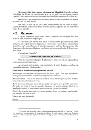Nesse caso, deixe bem claro ao orientador sua dificuldade. Esconder qualquer 
dificuldade de leitura ou compreensão, seja ela de inglês ou de alguma matéria 
específica, fará com que seu orientador avalie sua dificuldade como falta de dedicação. 
O resultado é que, em vez de o orientador ajudá-lo nessa dificuldade, ele tornará 
9 
as coisas cada vez mais difíceis. 
Por sinal, se esse for seu caso, entre imediatamente em um curso de inglês. 
Qualquer melhoria, junto com a leitura de textos da área, implicará em um rendimento 
maior do seu trabalho. 
4.2 Escrever 
É quase impossível seguir uma carreira acadêmica em qualquer área sem 
escrever bem, pelo menos em português. 
Se você acha que escreve mal, ou se os outros acham que escreve mal, tente 
corrigir o mais rápido possível. Faça cursos e se esforce. Muitos alunos simplesmente 
acham “normal” um profissional de área técnica escrever mal. Isso demonstra uma falta 
de compreensão das necessidades do mundo real: apresentar e defender, de forma clara, 
suas idéias. 
Como diria o Chacrinha3: 
Quem não se comunica, se trumbica 
Uma das principais indicações da educação de uma pessoa é sua capacidade de 
se expressar em sua língua mãe. 
Ao estudante universitário, essa característica é muito desejada. Ao aluno de 
mestrado e doutorado, é indispensável. 
Contribuição de um aluno que aprendeu a escrever. 
Só consegue escrever quem consegue dizer o que pensa e quer. Fale, diga o que pensa, 
conte para seu orientador suas idéias e busque clareza ao dizer. 
Escreva simples. Uma tese é, antes de qualquer coisa, uma coleção de folhas de papel 
com um monte de letrinhas em cima. 
Ler é, depois de falar, uma das melhores ajudas para quem quer aprender a escrever. 
Ler tudo, de jornal a bula de remédio, passando por contos, poesias, história em 
quadrinhos, artigos e, naturalmente, uma tese ou outra de vez em quando. 
Depois fica-se assim, querendo escrever em qualquer lugar, em qualquer oportunidade, 
em qualquer Wiki que se abra. 
Desejo boa sorte a nós todos. 
Bebeto 
3 É provável que alguns dos leitores mais novos não tenham conhecido o “Chacrinha”. Ele foi 
por muitos anos um apresentador de programa de auditório de muito sucesso, usando uma fantasia e 
utilizando bordões engraçados. Certamente foi uma das figuras mais conhecidas na TV brasileira do 
século XX. 
 