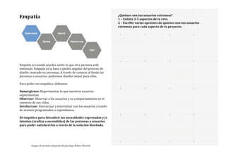 Empatía	
  
	
  
Empatía	
  es	
  cuando	
  puedes	
  sentir	
  lo	
  que	
  otra	
  persona	
  está	
  
sintiendo.	
  Empatía	
  es	
  la	
  base	
  o	
  piedra	
  angular	
  del	
  proceso	
  de	
  
diseño	
  centrado	
  en	
  personas.	
  A	
  través	
  de	
  conocer	
  al	
  fondo	
  las	
  
personas	
  o	
  usuarios,	
  podremos	
  diseñar	
  mejor	
  para	
  ellos.	
  
	
  
Para	
  poder	
  ser	
  empático,	
  debemos:	
  
	
  
Sumergirnos:	
  Experimentar	
  lo	
  que	
  nuestros	
  usuarios	
  
experimentan.	
  
Observar:	
  Observar	
  a	
  los	
  usuarios	
  y	
  su	
  comportamiento	
  en	
  el	
  
contexto	
  de	
  sus	
  vidas.	
  
Involucrase:	
  Interactuar	
  y	
  entrevistar	
  con	
  los	
  usuarios	
  a	
  través	
  
de	
  eventos	
  programados	
  o	
  espontáneos.	
  	
  
	
  
Sé	
  empático	
  para	
  descubrir	
  las	
  necesidades	
  expresadas	
  y/o	
  
latentes	
  (ocultas	
  o	
  escondidas)	
  de	
  las	
  personas	
  o	
  usuarios	
  
para	
  poder	
  satisfacerlos	
  a	
  través	
  de	
  la	
  solución	
  diseñada.	
  
	
  
	
  
	
  
¿Quiénes	
  son	
  tus	
  usuarios	
  extremos?	
  
1	
  –	
  Enlista	
  3-­‐5	
  aspectos	
  de	
  tu	
  reto.	
  
2	
  –	
  Escribe	
  varias	
  opciones	
  de	
  quienes	
  son	
  tus	
  usuarios	
  
extremos	
  para	
  cada	
  aspecto	
  de	
  tu	
  proyecto.	
  
	
  
Imagen	
  de	
  portada	
  adaptada	
  del	
  psicólogo	
  Robert	
  Plutchik	
  
 