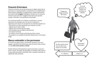Usuario	
  Extremos	
  
Usuarios	
  extremos	
  son	
  las	
  personas	
  que	
  en	
  algún	
  aspecto	
  de	
  tu	
  
proyectos	
  su	
  comportamiento	
  y	
  sentimientos	
  son	
  amplificados,	
  
ellos	
  ayudan	
  a	
  identificar	
  incongruencias	
  o	
  datos	
  interesantes	
  
para	
  desarrollar	
  insights	
  (hallazgos).	
  Involúcrate	
  con	
  usuarios	
  
extremos	
  para	
  descubrir	
  insights	
  interesantes	
  que	
  pueden	
  
ayudar	
  a	
  entender	
  a	
  una	
  población	
  más	
  grande.	
  
	
  
Los	
  extremos	
  pueden	
  ser	
  atributos	
  consistentes	
  o	
  eventos	
  
especiales.	
  Por	
  ejemplo,	
  para	
  un	
  reto	
  de	
  re-­‐diseñar	
  la	
  
experiencia	
  de	
  viaje	
  en	
  un	
  aeropuerto,	
  los	
  extremos	
  pueden	
  ser:	
  
-­‐	
  Una	
  familia	
  con	
  niños	
  pequeños	
  que	
  viajarán	
  en	
  avión.	
  
-­‐	
  Alguien	
  que	
  le	
  teme	
  a	
  volar.	
  
-­‐	
  Alguien	
  que	
  necesita	
  silla	
  de	
  ruedas.	
  
-­‐	
  Un	
  extranjero	
  que	
  no	
  habla	
  el	
  idioma	
  local.	
  
-­‐	
  Un	
  viajero	
  frecuente.	
  
-­‐	
  Un	
  viajero	
  con	
  un	
  tiempo	
  reducido	
  para	
  hacer	
  escala.	
  
-­‐	
  Un	
  pasajero	
  con	
  equipaje	
  de	
  grandes	
  dimensiones	
  o	
  de	
  manejo	
  
frágil.	
  
	
  
Busca	
  entender	
  a	
  las	
  personas	
  
A	
  través	
  de	
  la	
  observación	
  y	
  entrevistas,	
  podemos	
  crear	
  una	
  
imagen	
  o	
  perfil	
  de	
  las	
  motivaciones	
  que	
  el	
  usuario	
  tiene	
  en	
  base	
  
a	
  lo	
  que	
  dice,	
  hace,	
  piensa	
  y	
  siente.	
  
	
  
Puedes	
  observar	
  directamente	
  lo	
  que	
  las	
  personas	
  o	
  usuarios	
  
dicen	
  y	
  hacen.	
  El	
  trabajo	
  del	
  diseñador	
  es	
  también	
  inferir	
  que	
  es	
  
lo	
  que	
  están	
  pensando	
  y	
  sintiendo.	
  Esto	
  te	
  ayudará	
  entender	
  un	
  
significado	
  más	
  profundo.	
  
	
  
	
  
	
   	
  
Tengo	
  que	
  
llegar	
  al	
  frente	
  
de	
  la	
  línea	
  
Si	
  no	
  me	
  
apresuro,	
  mi	
  
maleta	
  va	
  a	
  
terminar	
  en	
  
Atlanta	
  
	
  
¡Estresado!	
  
¡Asustado!	
  
Se	
  abre	
  camino	
  entre	
  
una	
  carriola	
  y	
  una	
  
mama	
  con	
  su	
  bebe.	
  
<<<	
  Observa	
   Infiere	
  >>>	
  
 