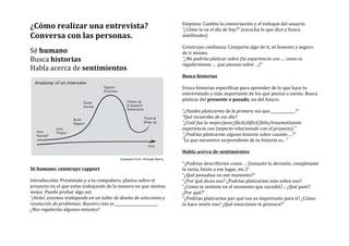 ¿Cómo	
  realizar	
  una	
  entrevista?	
  
Conversa	
  con	
  las	
  personas.	
  
	
  	
  
Sé	
  humano	
  
Busca	
  historias	
  
Habla	
  acerca	
  de	
  sentimientos	
  
	
  
Sé	
  humano:	
  construye	
  rapport	
  
	
  
Introducción:	
  Preséntate	
  y	
  a	
  tu	
  compañero,	
  platica	
  sobre	
  el	
  
proyecto	
  en	
  el	
  que	
  estas	
  trabajando	
  de	
  la	
  manera	
  en	
  que	
  sientas	
  
mejor.	
  Puede	
  probar	
  algo	
  así:	
  
“¡Hola!,	
  estamos	
  trabajando	
  en	
  un	
  taller	
  de	
  diseño	
  de	
  soluciones	
  y	
  
resolución	
  de	
  problemas.	
  Nuestro	
  reto	
  es	
  _______________________.	
  
¿Nos	
  regalarías	
  algunos	
  minutos?	
  
Empieza:	
  Cambia	
  la	
  conversación	
  y	
  el	
  enfoque	
  del	
  usuario.	
  
“¿Cómo	
  te	
  va	
  el	
  día	
  de	
  hoy?”	
  (escucha	
  lo	
  que	
  dice	
  y	
  busca	
  
similitudes)	
  
	
  
Construye	
  confianza:	
  Comparte	
  algo	
  de	
  ti,	
  sé	
  honesto	
  y	
  seguro	
  
de	
  ti	
  mismo.	
  
“¿Me	
  podrías	
  platicar	
  sobre	
  (tu	
  experiencia	
  con	
  ....	
  como	
  es	
  
regularmente,	
  …	
  que	
  piensas	
  sobre	
  …)”	
  
	
  
Busca	
  historias	
  
	
  
Evoca	
  historias	
  especificas	
  para	
  aprender	
  de	
  lo	
  que	
  hace	
  tu	
  
entrevistado	
  y	
  más	
  importante	
  de	
  los	
  que	
  piensa	
  o	
  siente.	
  Busca	
  
platicar	
  del	
  presente	
  o	
  pasado,	
  no	
  del	
  futuro.	
  
	
  
“¿Puedes	
  platicarme	
  de	
  la	
  primera	
  vez	
  que	
  _____________?”	
  
“Qué	
  recuerdas	
  de	
  ese	
  día?	
  
“¿Cuál	
  fue	
  la	
  mejor/peor/fácil/difícil/feliz/traumatizante	
  
experiencia	
  con	
  (aspecto	
  relacionado	
  con	
  el	
  proyecto).”	
  
“¿Podrías	
  platicarme	
  alguna	
  historia	
  sobre	
  cuando….?”	
  
“Lo	
  que	
  encuentro	
  sorprendente	
  de	
  tu	
  historia	
  es…”	
  
	
  
Habla	
  acerca	
  de	
  sentimientos	
  
	
  
“¿Podrías	
  describirme	
  como	
  …	
  (tomaste	
  la	
  decisión,	
  completaste	
  
la	
  tarea,	
  fuiste	
  a	
  ese	
  lugar,	
  etc.)”	
  
“¿Qué	
  pensabas	
  en	
  ese	
  momento?”	
  
“¿Por	
  qué	
  dices	
  eso?	
  ¿Podrías	
  platicarme	
  más	
  sobre	
  eso?	
  
“¿Cómo	
  te	
  sentiste	
  en	
  el	
  momento	
  que	
  sucedió?...	
  ¿Qué	
  pasó?	
  
¿Por	
  qué?”	
  
“¿Podrías	
  platicarme	
  por	
  qué	
  eso	
  es	
  importante	
  para	
  ti?	
  ¿Cómo	
  
te	
  hace	
  sentir	
  eso?	
  ¿Qué	
  emociones	
  te	
  provoca?”	
  
	
  
 
