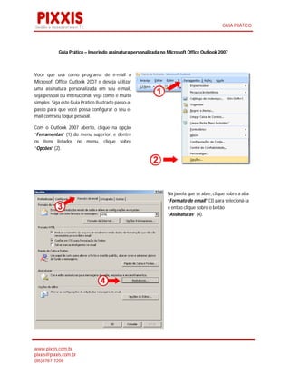 GUIA PRÁTICO




            Guia Prático – Inserindo assinatura personalizada no Microsoft Office Outlook 2007



Você que usa como programa de e-mail o
Microsoft Office Outlook 2007 e deseja utilizar
uma assinatura personalizada em seu e-mail,
seja pessoal ou institucional, veja como é muito
simples. Siga este Guia Prático Ilustrado passo-a-
passo para que você possa configurar o seu e-
mail com seu toque pessoal.

Com o Outlook 2007 aberto, clique na opção
“Ferramentas” (1) do menu superior, e dentre
os itens listados no menu, clique sobre
“Opções” (2).




                                                                Na janela que se abre, clique sobre a aba
                                                                “Formato de email” (3) para selecioná-la
                                                                e então clique sobre o botão
                                                                “Assinaturas” (4).




www.pixxis.com.br
pixxis@pixxis.com.br
(85)8787-7208
 