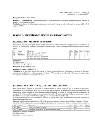 Guia Prático EFD-PIS/COFINS – Versão 1.00
                                                                                     Atualização: 31 de janeiro de 2011

Campo 01 - Valor Válido: [C990]
Campo 02 - Preenchimento: a quantidade de linhas a ser informada deve considerar também os próprios registros de
abertura e encerramento do bloco.
Validação: o número de linhas (registros) existentes no bloco C é igual ao valor informado no campo QTD_LIN_C
(registro C990).




BLOCO D: DOCUMENTOS FISCAIS II - SERVIÇOS (ICMS)

REGISTRO D001: ABERTURA DO BLOCO D
Este registro deve ser gerado para abertura do Bloco D e indica se há informações sobre prestações ou contratações de
serviços de comunicação, transporte interestadual e intermunicipal, com o devido suporte do correspondente documento
fiscal.
Nº    Campo            Descrição                                                         Tipo    Tam     Dec     Obrig
01    REG              Texto fixo contendo "D001"                                        C       004*    -        S
02    IND_MOV          Indicador de movimento:                                           C       001     -        S
                       0- Bloco com dados informados;
                       1- Bloco sem dados informados
Observações:
Nível hierárquico - 1
Ocorrência - um (por arquivo)
Campo 01 - Valor válido: [D001]
Campo 02 - Valores válidos: [0, 1]
Validação: se o valor deste campo for igual a “1” (um), somente podem ser informados os registros de abertura e
encerramento do bloco. Se o valor neste campo for igual a “0” (zero), deve ser informado pelo menos um registro além
dos registros de abertura e encerramento do bloco.




REGISTRO D010: IDENTIFICAÇÃO DO ESTABELECIMENTO
Este registro tem o objetivo de identificar o estabelecimento da pessoa jurídica a que se referem as operações e
documentos fiscais informados neste bloco. Só devem ser escriturados no Registro D010 os estabelecimentos que
efetivamente tenham realizado as operações especificadas no Bloco D (prestação ou contratação), relativas a serviços de
transporte de cargas e/ou de passageiros, serviços de comunicação e de telecomunicação, mediante emissão de documento
fiscal definido pela legislação do ICMS e do IPI, que devam ser escrituradas no Bloco D.
O estabelecimento que não realizou operações passíveis de registro nesse bloco, no período da escrituração, não deve ser
identificado no Registro D010.
Para cada estabelecimento cadastrado em “D010”, deve ser informado nos registros de nível inferior (Registros Filho) as
operações próprias de prestação ou de contratação, mediante emissão de documento fiscal, no mercado interno ou externo
 Nº Campo               Descrição                                                      Tipo     Tam      Dec     Obrig
 01 REG                 Texto fixo contendo “D010”.                                     C       004*      -       S
 02 CNPJ                Número de inscrição do estabelecimento no CNPJ.                 N       014*      -       S
Observações: Registro obrigatório.
Nível hierárquico - 2
Ocorrência – vários por arquivo
 