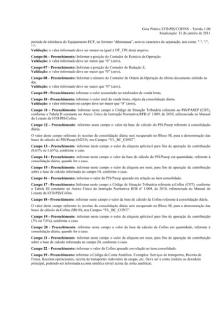 Guia Prático EFD-PIS/COFINS – Versão 1.00
                                                                                       Atualização: 31 de janeiro de 2011

período de tolerância do Equipamento ECF, no formato “ddmmaaaa”, sem os caracteres de separação, tais como: ".", "/",
"-".
Validação: o valor informado deve ser menor ou igual à DT_FIN deste arquivo.
Campo 06 – Preenchimento: Informar a posição do Contador de Reinício de Operação.
Validação: o valor informado deve ser maior que “0” (zero).
Campo 07 – Preenchimento: Informar a posição do Contador de Redução Z.
Validação: o valor informado deve ser maior que “0” (zero).
Campo 08 – Preenchimento: Informar o número do Contador de Ordem de Operação do último documento emitido no
dia.
Validação: o valor informado deve ser maior que “0” (zero).
Campo 09 - Preenchimento: informar o valor acumulado no totalizador de venda bruta.
Campo 10 - Preenchimento: informar o valor total da venda bruta, objeto da consolidação diária.
Validação: o valor informado no campo deve ser maior que “0” (zero).
Campo 11 - Preenchimento: Informar neste campo o Código de Situação Tributária referente ao PIS/PASEP (CST),
conforme a Tabela II constante no Anexo Único da Instrução Normativa RFB nº 1.009, de 2010, referenciada no Manual
do Leiaute da EFD-PIS/Cofins.
Campo 12 - Preenchimento: informar neste campo o valor da base de cálculo do PIS/Pasep referente à consolidação
diária.
O valor deste campo referente às receitas da consolidação diária será recuperado no Bloco M, para a demonstração das
bases de cálculo do PIS/Pasep (M210), nos Campos “VL_BC_CONT”.
Campo 13 - Preenchimento: informar neste campo o valor da alíquota aplicável para fins de apuração da contribuição
(0,65% ou 1,65%), conforme o caso.
Campo 14 - Preenchimento: informar neste campo o valor da base de cálculo do PIS/Pasep em quantidade, referente à
consolidação diária, quando for o caso.
Campo 15 - Preenchimento: informar neste campo o valor da alíquota em reais, para fins de apuração da contribuição
sobre a base de calculo informada no campo 14, conforme o caso.
Campo 16 – Preenchimento: informar o valor do PIS/Pasep apurado em relação ao item consolidado.
Campo 17 - Preenchimento: Informar neste campo o Código de Situação Tributária referente a Cofins (CST), conforme
a Tabela III constante no Anexo Único da Instrução Normativa RFB nº 1.009, de 2010, referenciada no Manual do
Leiaute da EFD-PIS/Cofins.
Campo 18 - Preenchimento: informar neste campo o valor da base de cálculo da Cofins referente à consolidação diária.
O valor deste campo referente às receitas da consolidação diária será recuperado no Bloco M, para a demonstração das
bases de cálculo da Cofins (M610), nos Campos “VL_BC_CONT”.
Campo 19 - Preenchimento: informar neste campo o valor da alíquota aplicável para fins de apuração da contribuição
(3% ou 7,6%), conforme o caso.
Campo 20 - Preenchimento: informar neste campo o valor da base de cálculo da Cofins em quantidade, referente à
consolidação diária, quando for o caso.
Campo 21 - Preenchimento: informar neste campo o valor da alíquota em reais, para fins de apuração da contribuição
sobre a base de calculo informada no campo 20, conforme o caso.
Campo 22 – Preenchimento: informar o valor da Cofins apurado em relação ao item consolidado.
Campo 19 - Preenchimento: informar o Código da Conta Analítica. Exemplos: Serviços de transportes, Receita de
Fretes, Receitas operacionais, receita de transportes rodoviário de cargas, etc. Deve ser a conta credora ou devedora
principal, podendo ser informada a conta sintética (nível acima da conta analítica).
 