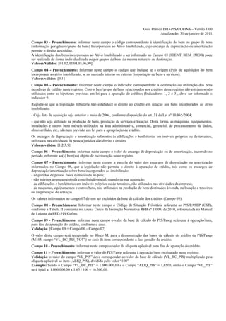 Guia Prático EFD-PIS/COFINS – Versão 1.00
                                                                                      Atualização: 31 de janeiro de 2011

Campo 03 - Preenchimento: informar neste campo o código correspondente à identificação do bem ou grupo de bens
(informação por gênero/grupo de bens) Incorporados ao Ativo Imobilizado, cujo encargo de depreciação ou amortização
permite o direito ao crédito.
A identificação dos bens incorporados ao Ativo Imobilizado a ser informado no Campo 03 (IDENT_BEM_IMOB) pode
ser realizada de forma individualizada ou por grupos de bens da mesma natureza ou destinação.
Valores Válidos: [01,02,03,04,05,06,99]
Campo 04 - Preenchimento: Informar neste campo o código que indique se a origem (País de aquisição) do bem
incorporado ao ativo imobilizado, se no mercado interno ou externo (importação de bens e serviços).
Valores válidos: [0,1]
Campo 05 - Preenchimento: Informar neste campo o indicador correspondente à destinação ou utilização dos bens
geradores de crédito neste registro. Caso o bem/grupo de bens relacionados aos créditos deste registro não estejam sendo
utilizados entre as hipóteses previstas em lei para a apuração de créditos (Indicadores 1, 2 e 3), deve ser informado o
indicador 9.
Registre-se que a legislação tributária não estabelece o direito ao crédito em relação aos bens incorporados ao ativo
imobilizado:
- Cuja data de aquisição seja anterior a maio de 2004, conforme disposição do art. 31 da Lei nº 10.865/2004;
- que não seja utilizado na produção de bens, prestação de serviços e locação. Desta forma, as máquinas, equipamentos,
instalações e outros bens móveis utilizados na área administrativa, comercial, gerencial, de processamento de dados,
almoxarifado, etc., não tem previsão em lei para a apropriação de crédito.
Os encargos de depreciação e amortização referentes às edificações e benfeitorias em imóveis próprios ou de terceiros,
utilizados nas atividades da pessoa jurídica dão direito a crédito.
Valores válidos: [1,2,3,9]
Campo 06 - Preenchimento: informar neste campo o valor do encargo de depreciação ou de amortização, incorrido no
período, referente ao(s) bem(ns) objeto de escrituração neste registro.
Campo 07 - Preenchimento: informar neste campo a parcela do valor dos encargos de depreciação ou amortização
informados no Campo 06, que a legislação não permite o direito à apuração de crédito, tais como os encargos de
depreciação/amortização sobre bens incorporados ao imobilizado:
- adquiridos de pessoa física domiciliada no país;
- não sujeitos ao pagamento da contribuição social, quando de sua aquisição;
- de edificações e benfeitorias em imóveis próprios ou de terceiros, não utilizados nas atividades da empresa;
- de maquinas, equipamentos e outros bens, não utilizados na produção de bens destinados à venda, na locação a terceiros
ou na prestação de serviços.
Os valores informados no campo 07 devem ser excluídos da base de cálculo dos créditos (Campo 09).
Campo 08 - Preenchimento: Informar neste campo o Código de Situação Tributária referente ao PIS/PASEP (CST),
conforme a Tabela II constante no Anexo Único da Instrução Normativa RFB nº 1.009, de 2010, referenciada no Manual
do Leiaute da EFD-PIS/Cofins.
Campo 09 - Preenchimento: informar neste campo o valor da base de cálculo do PIS/Pasep referente à operação/item,
para fins de apuração do crédito, conforme o caso.
Validação: [Campo 09 = Campo 06 – Campo 07]
O valor deste campo será recuperado no Bloco M, para a demonstração das bases de cálculo do crédito de PIS/Pasep
(M105, campo “VL_BC_PIS_TOT”) no caso de item correspondente a fato gerador de crédito.
Campo 10 - Preenchimento: informar neste campo o valor da alíquota aplicável para fins de apuração do crédito.
Campo 11 – Preenchimento: informar o valor do PIS/Pasep referente à operação/item escriturado neste registro.
Validação: o valor do campo “VL_PIS” deve corresponder ao valor da base de cálculo (VL_BC_PIS) multiplicado pela
alíquota aplicável ao item (ALIQ_PIS), dividido pelo valor “100”
Exemplo: Sendo o Campo “VL_BC_PIS” = 1.000.000,00 e o Campo “ALIQ_PIS” = 1,6500, então o Campo “VL_PIS”
será igual a: 1.000.000,00 x 1,65 / 100 = 16.500,00.
 