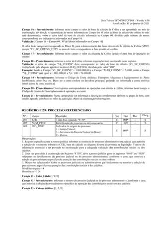 Guia Prático EFD-PIS/COFINS – Versão 1.00
                                                                                       Atualização: 31 de janeiro de 2011

Campo 16 - Preenchimento: informar neste campo o valor da base de cálculo de Cofins a ser apropriada no mês da
escrituração, em função da quantidade de meses informada no Campo 10. O valor da base de cálculo do crédito do mês
será determinado, sobre o valor total da base de cálculo informada no Campo 09, dividido pelo número de meses
correspondente aos indicadores informados no Campo 10.
Validação: [Campo 16 = Campo 09 / Nº de Meses informados no Campo 10]
O valor deste campo será recuperado no Bloco M, para a demonstração das bases de cálculo do crédito de Cofins (M505,
campo “VL_BC_COFINS_TOT”) no caso de item correspondente a fato gerador de crédito.
Campo 17 - Preenchimento: informar neste campo o valor da alíquota de Cofins aplicável para fins de apuração do
crédito.
Campo 18 – Preenchimento: informar o valor da Cofins referente à operação/item escriturado neste registro.
Validação: o valor do campo “VL_COFINS” deve corresponder ao valor da base de cálculo (VL_BC_COFINS)
multiplicado pela alíquota aplicável ao item (ALIQ_COFINS), dividido pelo valor “100”.
Exemplo: Sendo o Campo “VL_BC_COFINS” = 1.000.000,00 e o Campo “ALIQ_COFINS” = 7,6000, então o Campo
“VL_COFINS” será igual a: 1.000.000,00 x 7,6 / 100 = 76.000,00.
Campo 19 - Preenchimento: informar o Código da Conta Analítica. Exemplos: Maquinas e Equipamentos do Ativo
Imobilizado, ativo fixo, etc. Deve ser a conta credora ou devedora principal, podendo ser informada a conta sintética
(nível acima da conta analítica).
Campo 20 - Preenchimento: Nos registros correspondentes às operações com direito a crédito, informar neste campo o
Código do Centro de Custo relacionado à operação, se existir.
Campo 21 - Preenchimento: Neste campo pode ser informada a descrição complementar do bem ou grupo de bens, com
crédito apurado com base no valor de aquisição, objeto de escrituração neste registro.



REGISTRO F139: PROCESSO REFERENCIADO
Nº       Campo                  Descrição                                                Tipo     Tam      Dec      Obrig
001      REG                    Texto fixo contendo "F139"                                C      004*        -        S
002      NUM_PROC               Identificação do processo ou ato concessório.             C      020         -        S
003      IND_PROC               Indicador da origem do processo:
                                1 - Justiça Federal;
                                                                                          C      001*        -        S
                                3 – Secretaria da Receita Federal do Brasil
                                9 – Outros.
Observações:
1. Registro específico para a pessoa jurídica informar a existência de processo administrativo ou judicial que autoriza
a adoção de tratamento tributário (CST), base de cálculo ou alíquota diversa da prevista na legislação. Trata-se de
informação essencial a ser prestada na escrituração para a adequada validação das contribuições sociais ou dos
créditos.
2. Uma vez procedida à escrituração do Registro “F139”, deve a pessoa jurídica gerar os registros “1010” ou “1020”
referentes ao detalhamento do processo judicial ou do processo administrativo, conforme o caso, que autoriza a
adoção de procedimento especifico de apuração das contribuições sociais ou dos créditos.
3. Devem ser relacionados todos os processos judiciais ou administrativos que fundamente ou autorize a adoção de
procedimento especifico na apuração das contribuições sociais e dos créditos.
Nível hierárquico - 4
Ocorrência – 1:N
Campo 01 - Valor Válido: [F139]
Campo 02 - Preenchimento: informar o número do processo judicial ou do processo administrativo, conforme o caso,
que autoriza a adoção de procedimento especifico de apuração das contribuições sociais ou dos créditos.
Campo 03 - Valores válidos: [1, 3, 9]
 