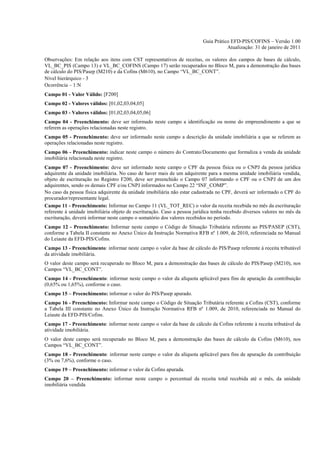 Guia Prático EFD-PIS/COFINS – Versão 1.00
                                                                                     Atualização: 31 de janeiro de 2011

Observações: Em relação aos itens com CST representativos de receitas, os valores dos campos de bases de cálculo,
VL_BC_PIS (Campo 13) e VL_BC_COFINS (Campo 17) serão recuperados no Bloco M, para a demonstração das bases
de cálculo do PIS/Pasep (M210) e da Cofins (M610), no Campo “VL_BC_CONT”.
Nível hierárquico - 3
Ocorrência – 1:N
Campo 01 - Valor Válido: [F200]
Campo 02 - Valores válidos: [01,02,03,04,05]
Campo 03 - Valores válidos: [01,02,03,04,05,06]
Campo 04 - Preenchimento: deve ser informado neste campo a identificação ou nome do empreendimento a que se
referem as operações relacionadas neste registro.
Campo 05 - Preenchimento: deve ser informado neste campo a descrição da unidade imobiliária a que se referem as
operações relacionadas neste registro.
Campo 06 - Preenchimento: indicar neste campo o número do Contrato/Documento que formaliza a venda da unidade
imobiliária relacionada neste registro.
Campo 07 - Preenchimento: deve ser informado neste campo o CPF da pessoa física ou o CNPJ da pessoa jurídica
adquirente da unidade imobiliária. No caso de haver mais de um adquirente para a mesma unidade imobiliária vendida,
objeto de escrituração no Registro F200, deve ser preenchido o Campo 07 informando o CPF ou o CNPJ de um dos
adquirentes, sendo os demais CPF e/ou CNPJ informados no Campo 22 “INF_COMP”.
No caso da pessoa física adquirente da unidade imobiliária não estar cadastrada no CPF, deverá ser informado o CPF do
procurador/representante legal.
Campo 11 - Preenchimento: Informar no Campo 11 (VL_TOT_REC) o valor da receita recebida no mês da escrituração
referente à unidade imobiliária objeto de escrituração. Caso a pessoa jurídica tenha recebido diversos valores no mês da
escrituração, deverá informar neste campo o somatório dos valores recebidos no período.
Campo 12 - Preenchimento: Informar neste campo o Código de Situação Tributária referente ao PIS/PASEP (CST),
conforme a Tabela II constante no Anexo Único da Instrução Normativa RFB nº 1.009, de 2010, referenciada no Manual
do Leiaute da EFD-PIS/Cofins.
Campo 13 - Preenchimento: informar neste campo o valor da base de cálculo do PIS/Pasep referente à receita tributável
da atividade imobiliária.
O valor deste campo será recuperado no Bloco M, para a demonstração das bases de cálculo do PIS/Pasep (M210), nos
Campos “VL_BC_CONT”.
Campo 14 - Preenchimento: informar neste campo o valor da alíquota aplicável para fins de apuração da contribuição
(0,65% ou 1,65%), conforme o caso.
Campo 15 – Preenchimento: informar o valor do PIS/Pasep apurado.
Campo 16 - Preenchimento: Informar neste campo o Código de Situação Tributária referente a Cofins (CST), conforme
a Tabela III constante no Anexo Único da Instrução Normativa RFB nº 1.009, de 2010, referenciada no Manual do
Leiaute da EFD-PIS/Cofins.
Campo 17 - Preenchimento: informar neste campo o valor da base de cálculo da Cofins referente à receita tributável da
atividade imobiliária.
O valor deste campo será recuperado no Bloco M, para a demonstração das bases de cálculo da Cofins (M610), nos
Campos “VL_BC_CONT”.
Campo 18 - Preenchimento: informar neste campo o valor da alíquota aplicável para fins de apuração da contribuição
(3% ou 7,6%), conforme o caso.
Campo 19 – Preenchimento: informar o valor da Cofins apurada.
Campo 20 – Preenchimento: informar neste campo o percentual da receita total recebida até o mês, da unidade
imobiliária vendida
 
