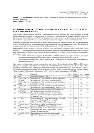 Guia Prático EFD-PIS/COFINS – Versão 1.00
                                                                                      Atualização: 31 de janeiro de 2011

Campo 21 – Preenchimento: informar neste campo o indicador da natureza do empreendimento cuja receita foi
informada neste registro.
Valores válidos: [1, 2, 3, 4]




REGISTRO F205: OPERAÇÕES DA ATIVIDADE IMOBILIÁRIA – CUSTO INCORRIDO
DA UNIDADE IMOBILIÁRIA
Neste registro a pessoa jurídica procederá à escrituração dos créditos referentes aos custos vinculados à unidade
imobiliária vendida, construída ou em construção. De acordo com a regulamentação da atividade imobiliária referente ao
PIS/Pasep e à Cofins (IN SRF nº 458/04), as despesas com vendas, as despesas financeiras, as despesas gerais e
administrativas e quaisquer outras, operacionais e não operacionais, não integram o custo dos imóveis vendidos.
Os créditos referentes aos custos incorridos da unidade imobiliária vendida, conforme definido pela legislação tributária,
deve ser objeto de utilização (desconto da contribuição apurada) pela pessoa jurídica somente a partir da efetivação da
venda e na proporção da receita relativa à venda da unidade imobiliária, à medida do recebimento.
ATENÇÃO: Os créditos próprios da atividade imobiliária serão demonstrados nos registros F205 (crédito sobre o custo
incorrido) e F210 (crédito presumido sobre o custo orçado). Os valores dos créditos apurados no período em F205 e F210
serão demonstrados no Registro M100 (Crédito de PIS/Pasep Relativo ao Período) e M500 (Crédito de Cofins Relativo
ao Período) com base:
    - Nos valores informados nos registros M100 (e filhos) e M500 (e filhos), no arquivo elaborado pela própria
         pessoa jurídica e importado pelo Programa Validador e Assinador da EFD-PIS/Cofins - PVA; ou
    - Nos valores calculados pelo PVA para os registros M100 e M500, através da funcionalidade “Gerar Apurações”
         disponibilizada no PVA.
Caso a pessoa jurídica venha a apurar outros créditos, não próprios da atividade imobiliária (F205 e F210), deverá
relacionar as operações e documentos não próprios da atividade imobiliária nos Blocos A, C, D ou F e proceder à
apuração e alimentação desses créditos (não próprios da atividade) em registros específicos M100 e M500. Ou seja, o
cálculo e demonstração do crédito não próprio da atividade deve ser sempre efetuado pela empresa, visto que a função
“Gerar Apurações” só determina e demonstra em M100 e M500 os créditos informados em F205 e F210.

 Nº    Campo                 Descrição                                                  Tipo       Tam      Dec      Obrig
 01    REG                   Texto fixo contendo "F205"                                    C       004*       -        S
 02    VL_CUS_INC_AC         Valor Total do Custo Incorrido da unidade imobiliária                                     S
                                                                                           N         -       02
       UM_ANT                acumulado até o mês anterior ao da escrituração
 03    VL_CUS_INC_PE         Valor Total do Custo Incorrido da unidade imobiliária                                     S
                                                                                           N         -       02
       R_ESC                 no mês da escrituração
 04    VL_CUS_INC_AC         Valor Total do Custo Incorrido da unidade imobiliária                                     S
                                                                                           N         -       02
       UM                    acumulado até o mês da escrituração (Campo 02 + 03)
 05    VL_EXC_BC_CUS         Parcela do Custo Incorrido sem direito ao crédito da                                      S
                                                                                           N         -       02
       _INC_ACUM             atividade imobiliária, acumulado até o período.
 06    VL_BC_CUS_INC         Valor da Base de Cálculo do Crédito sobre o Custo                                         S
                             Incorrido, acumulado até o período da escrituração            N         -       02
                             (Campo 04 – 05)
 07    CST_PIS               Código da Situação Tributária referente ao PIS/PASEP,         N       002*       -        S
                             conforme a Tabela indicada no item 4.3.3.
 08    ALIQ_PIS              Alíquota do PIS/PASEP (em percentual)                         N        008      04        S
 09    VL_CRED_PIS_A         Valor Total do Crédito Acumulado sobre o custo                                            S
                                                                                           N         -       02
       CUM                   incorrido – PIS/PASEP (Campo 06 x 08)
 10    VL_CRED_PIS_D         Parcela do crédito descontada até o período anterior da                                   S
       ESC_ANT               escrituração – PIS/PASEP (proporcional à receita              N         -       02
                             recebida até o mês anterior).
 11    VL_CRED_PIS_D         Parcela a descontar no período da escrituração –                                          S
                                                                                           N         -       02
       ESC                   PIS/PASEP (proporcional à receita recebida no mês).
 