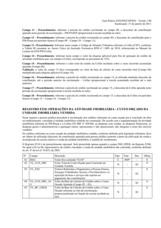 Guia Prático EFD-PIS/COFINS – Versão 1.00
                                                                                      Atualização: 31 de janeiro de 2011

Campo 11 – Preenchimento: informar a parcela do crédito escriturada no campo 09, a descontar da contribuição
apurada neste período da escrituração – PIS/PASEP (proporcional à receita recebida no mês).
Campo 12 – Preenchimento: informar a parcela do crédito escriturada no campo 09, a descontar da contribuição para o
PIS/Pasep em períodos futuros (Campo 09 – Campo 10 – Campo 11).
Campo 13 - Preenchimento: Informar neste campo o Código de Situação Tributária referente a Cofins (CST), conforme
a Tabela III constante no Anexo Único da Instrução Normativa RFB nº 1.009, de 2010, referenciada no Manual do
Leiaute da EFD-PIS/Cofins.
Campo 14 - Preenchimento: informar neste campo o valor da alíquota aplicável para fins de apuração do crédito da
atividade imobiliária que, em relação à Cofins, corresponde ao percentual de 7,6%.
Campo 15 – Preenchimento: informar o valor total do crédito de Cofins incidente sobre o custo incorrido acumulado
ajustado (Campo 06).
Validação: o valor do campo 15 deve corresponder ao valor da base de cálculo do custo incorrido total (Campo 06)
multiplicado pela alíquota aplicável (Campo 14).
Campo 16 – Preenchimento: informar a parcela do crédito escriturada no campo 15, já utilizada mediante desconto da
contribuição, até o período anterior da escrituração – Cofins (proporcional à receita acumulada recebida até o mês
anterior).
Campo 17 – Preenchimento: informar a parcela do crédito escriturada no campo 15, a descontar da Cofins apurada neste
período da escrituração (proporcional à receita recebida no mês).
Campo 18 – Preenchimento: informar a parcela do crédito escriturada no campo 15, a descontar da Cofins em períodos
futuros (Campo 15 – Campo 16 – Campo 17).



REGISTRO F210: OPERAÇÕES DA ATIVIDADE IMOBILIÁRIA - CUSTO ORÇADO DA
UNIDADE IMOBILIÁRIA VENDIDA
Neste registro a pessoa jurídica procederá à escrituração dos créditos referentes ao custo orçado pra a conclusão da obra
ou melhoramento, vinculado à unidade imobiliária vendida em construção. De acordo com a regulamentação da atividade
imobiliária referente ao PIS/Pasep e à Cofins (IN SRF nº 458/04), as despesas com vendas, as despesas financeiras, as
despesas gerais e administrativas e quaisquer outras, operacionais e não operacionais, não integram o custo dos imóveis
vendidos.
Os créditos referentes ao custo orçado da unidade imobiliária vendida, conforme definido pela legislação tributária, deve
ser objeto de utilização (desconto da contribuição apurada) pela pessoa jurídica somente a partir da efetivação da venda e
na proporção da receita relativa à venda da unidade imobiliária, à medida do recebimento.
O Registro F210 é de preenchimento opcional. Será preenchido apenas quando o campo IND_OPER, do Registro F200,
for igual a 03 ou 04, representativo de crédito vinculado a venda de unidade imobiliária não concluída, conforme definido
no art. 4º da Lei nº 10.833, de 2003.

Nº     Campo                  Descrição                                                Tipo    Tam        Dec      Obrig
 01    REG                    Texto fixo contendo "F210"                                 C      004*        -        S
 02    VL_CUS_ORC             Valor Total do Custo Orçado para Conclusão da                                          S
                                                                                         N        -        02
                              Unidade Vendida
 03    VL_EXC                 Valores Referentes a Pagamentos a Pessoas Físicas,                                     S
                              Encargos Trabalhistas, Sociais e Previdenciários e à
                                                                                         N        -        02
                              aquisição de bens e serviços não sujeitos ao
                              pagamento das contribuições
 04    VL_CUS_ORC_AJ          Valor da Base de Calculo do Crédito sobre o Custo                                      S
                                                                                         N        -        02
       U                      Orçado Ajustado (Campo 02 – 03).
 05    VL_BC_CRED             Valor da Base de Cálculo do Crédito sobre o Custo                                      S
                              Orçado referente ao mês da escrituração,
                                                                                         N        -        02
                              proporcionalizada em função da receita recebida no
                              mês.
 