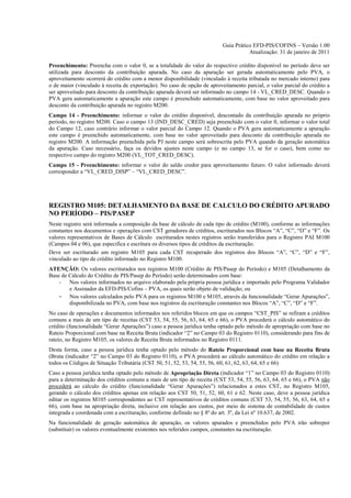 Guia Prático EFD-PIS/COFINS – Versão 1.00
                                                                                     Atualização: 31 de janeiro de 2011

Preenchimento: Preencha com o valor 0, se a totalidade do valor do respectivo crédito disponível no período deve ser
utilizada para desconto da contribuição apurada. No caso da apuração ser gerada automaticamente pelo PVA, o
aproveitamento ocorrerá do crédito com a menor disponibilidade (vinculado à receita tributada no mercado interno) para
o de maior (vinculado à receita de exportação). No caso de opção de aproveitamento parcial, o valor parcial do crédito a
ser aproveitado para desconto da contribuição apurada deverá ser informado no campo 14 - VL_CRED_DESC. Quando o
PVA gera automaticamente a apuração este campo é preenchido automaticamente, com base no valor aproveitado para
desconto da contribuição apurada no registro M200.
Campo 14 - Preenchimento: informar o valor do crédito disponível, descontado da contribuição apurada no próprio
período, no registro M200. Caso o campo 13 (IND_DESC_CRED) seja preenchido com o valor 0, informar o valor total
do Campo 12, caso contrário informar o valor parcial do Campo 12. Quando o PVA gera automaticamente a apuração
este campo é preenchido automaticamente, com base no valor aproveitado para desconto da contribuição apurada no
registro M200. A informação preenchida pela PJ neste campo será sobrescrita pelo PVA quando da geração automática
da apuração. Caso necessário, faça os devidos ajustes neste campo (e no campo 13, se for o caso), bem como no
respectivo campo do registro M200 (VL_TOT_CRED_DESC).
Campo 15 - Preenchimento: informar o valor do saldo credor para aproveitamento futuro. O valor informado deverá
corresponder a “VL_CRED_DISP” – “VL_CRED_DESC”.




REGISTRO M105: DETALHAMENTO DA BASE DE CALCULO DO CRÉDITO APURADO
NO PERÍODO – PIS/PASEP
Neste registro será informada a composição da base de cálculo de cada tipo de crédito (M100), conforme as informações
constantes nos documentos e operações com CST geradores de créditos, escriturados nos Blocos “A”, “C”, “D” e “F”. Os
valores representativos de Bases de Cálculo escriturados nestes registros serão transferidos para o Registro PAI M100
(Campos 04 e 06), que especifica e escritura os diversos tipos de créditos da escrituração.
Deve ser escriturado um registro M105 para cada CST recuperado dos registros dos Blocos “A”, “C”, “D” e “F”,
vinculado ao tipo de crédito informado no Registro M100.
ATENÇÃO: Os valores escriturados nos registros M100 (Crédito de PIS/Pasep do Período) e M105 (Detalhamento da
Base de Cálculo do Crédito de PIS/Pasep do Período) serão determinados com base:
    - Nos valores informados no arquivo elaborado pela própria pessoa jurídica e importado pelo Programa Validador
        e Assinador da EFD-PIS/Cofins – PVA, os quais serão objeto de validação; ou
    - Nos valores calculados pelo PVA para os registros M100 e M105, através da funcionalidade “Gerar Apurações”,
        disponibilizada no PVA, com base nos registros da escrituração constantes nos Blocos “A”, “C”, “D” e “F”.
No caso de operações e documentos informados nos referidos blocos em que os campos “CST_PIS” se refiram a créditos
comuns a mais de um tipo de receitas (CST 53, 54, 55, 56, 63, 64, 65 e 66), o PVA procederá o cálculo automático do
crédito (funcionalidade “Gerar Apurações”) caso a pessoa jurídica tenha optado pelo método de apropriação com base no
Rateio Proporcional com base na Receita Bruta (indicador “2” no Campo 03 do Registro 0110), considerando para fins de
rateio, no Registro M105, os valores de Receita Bruta informados no Registro 0111.
Desta forma, caso a pessoa jurídica tenha optado pelo método do Rateio Proporcional com base na Receita Bruta
(Bruta (indicador “2” no Campo 03 do Registro 0110), o PVA procederá ao cálculo automático do crédito em relação a
todos os Códigos de Situação Tributária (CST 50, 51, 52, 53, 54, 55, 56, 60, 61, 62, 63, 64, 65 e 66)
Caso a pessoa jurídica tenha optado pelo método de Apropriação Direta (indicador “1” no Campo 03 do Registro 0110)
para a determinação dos créditos comuns a mais de um tipo de receita (CST 53, 54, 55, 56, 63, 64, 65 e 66), o PVA não
procederá ao cálculo do crédito (funcionalidade “Gerar Apurações”) relacionados a estes CST, no Registro M105,
gerando o cálculo dos créditos apenas em relação aos CST 50, 51, 52, 60, 61 e 62. Neste caso, deve a pessoa jurídica
editar os registros M105 correspondentes ao CST representativos de créditos comuns (CST 53, 54, 55, 56, 63, 64, 65 e
66), com base na apropriação direta, inclusive em relação aos custos, por meio de sistema de contabilidade de custos
integrada e coordenada com a escrituração, conforme definido no § 8º do art. 3º, da Lei nº 10.637, de 2002.
Na funcionalidade de geração automática de apuração, os valores apurados e preenchidos pelo PVA irão sobrepor
(substituir) os valores eventualmente existentes nos referidos campos, constantes na escrituração.
 