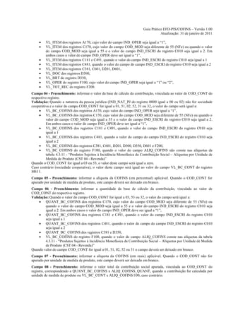 Guia Prático EFD-PIS/COFINS – Versão 1.00
                                                                                    Atualização: 31 de janeiro de 2011

    •    VL_ITEM dos registros A170, cujo valor do campo IND_OPER seja igual a “1”,
    •    VL_ITEM dos registros C170, cujo valor do campo COD_MOD seja diferente de 55 (NFe) ou quando o valor
         do campo COD_MOD seja igual a 55 e o valor do campo IND_ESCRI do registro C010 seja igual a 2. Em
         ambos casos o valor do campo IND_OPER deve ser igual a “1”,
    •    VL_ITEM dos registros C181 e C491, quando o valor do campo IND_ESCRI do registro C010 seja igual a 1
    •    VL_ITEM dos registros C481, quando o valor do campo do campo IND_ESCRI do registro C010 seja igual a 2
    •    VL_ITEM dos registros C381, C601, D201, D601,
    •    VL_DOC dos registros D300,
    •    VL_BRT do registro D350,
    •    VL_OPER do registro F100, cujo valor do campo IND_OPER seja igual a “1” ou “2”,
    •    VL_TOT_REC do registro F200.
Campo 04 - Preenchimento: informar o valor da base de cálculo da contribuição, vinculada ao valor de COD_CONT do
respectivo registro.
Validação: Quando a natureza da pessoa jurídica (IND_NAT_PJ do registro 0000 igual a 00 ou 02) não for sociedade
cooperativa e o valor do campo COD_CONT for igual a 01, 51, 02, 52, 31 ou 32, o valor do campo será igual a:
     • VL_BC_COFINS dos registros A170, cujo valor do campo IND_OPER seja igual a “1”,
     • VL_BC_COFINS dos registros C170, cujo valor do campo COD_MOD seja diferente de 55 (NFe) ou quando o
          valor do campo COD_MOD seja igual a 55 e o valor do campo IND_ESCRI do registro C010 seja igual a 2.
          Em ambos casos o valor do campo IND_OPER deve ser igual a “1”,
     • VL_BC_COFINS dos registros C181 e C491, quando o valor do campo IND_ESCRI do registro C010 seja
          igual a 1
     • VL_BC_COFINS dos registros C481, quando o valor do campo do campo IND_ESCRI do registro C010 seja
          igual a 2
     • VL_BC_COFINS dos registros C381, C601, D201, D300, D350, D601 e F200,
     • VL_BC_COFINS do registro F100, quando o valor do campo ALIQ_COFINS não conste nas alíquotas da
          tabela 4.3.11 - “Produtos Sujeitos à Incidência Monofásica da Contribuição Social – Alíquotas por Unidade de
          Medida de Produto (CST 04 - Revenda)”
Quando o COD_CONT for igual a 03 ou 53, o valor deste campo será igual a zero.
Caso contrário (sociedade cooperativa), o valor deste campo será igual ao valor do campo VL_BC_CONT do registro
M611.
Campo 05 - Preenchimento: informar a alíquota da COFINS (em percentual) aplicável. Quando o COD_CONT for
apurado por unidade de medida de produto, este campo deverá ser deixado em branco.
Campo 06 - Preenchimento: informar a quantidade da base de cálculo da contribuição, vinculada ao valor de
COD_CONT do respectivo registro.
Validação: Quando o valor do campo COD_CONT for igual a 03, 53 ou 32, o valor do campo será igual a:
     • QUANT_BC_COFINS dos registros C170, cujo valor do campo COD_MOD seja diferente de 55 (NFe) ou
        quando o valor do campo COD_MOD seja igual a 55 e o valor do campo IND_ESCRI do registro C010 seja
        igual a 2. Em ambos casos o valor do campo IND_OPER deve ser igual a “1”,
     • QUANT_BC_COFINS dos registros C181 e C491, quando o valor do campo IND_ESCRI do registro C010
        seja igual a 1
     • QUANT_BC_COFINS dos registros C481, quando o valor do campo do campo IND_ESCRI do registro C010
        seja igual a 2
     • QUANT_BC_COFINS dos registros C381 e D350,
     • VL_BC_COFINS do registro F100, quando o valor do campo ALIQ_COFINS conste nas alíquotas da tabela
        4.3.11 - “Produtos Sujeitos à Incidência Monofásica da Contribuição Social – Alíquotas por Unidade de Medida
        de Produto (CST 04 - Revenda)”
Quando valor do campo COD_CONT for igual a 01, 51, 02, 52 ou 31 o campo deverá ser deixado em branco.
Campo 07 - Preenchimento: informar a alíquota da COFINS (em reais) aplicável. Quando o COD_CONT não for
apurado por unidade de medida de produto, este campo deverá ser deixado em branco.
Campo 08 - Preenchimento: informar o valor total da contribuição social apurada, vinculada ao COD_CONT do
registro, correspondendo a QUANT_BC_COFINS x ALIQ_COFINS_QUANT, quando a contribuição for calculada por
unidade de medida de produto ou VL_BC_CONT x ALIQ_COFINS/100, caso contrário.
 