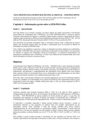 Guia Prático EFD-PIS/COFINS – Versão 1.00
                                                                       Atualização: 31 de janeiro de 2011



GUIA PRÁTICO DA ESCRITURAÇÃO FISCAL DIGITAL – EFD-PIS/COFINS
Conforme Ato Declaratório Executivo Cofis nº 034, de 28 de outubro de 2010 e atualizações do Ato
Declaratório Executivo Cofis nº 037, de 21 de dezembro de 2010.


Capítulo I – Informações gerais sobre a EFD-PIS/Cofins

Seção 1 – Apresentação
Este Guia Prático visa a orientar a geração, em arquivo digital, dos dados concernentes à Escrituração
Fiscal Digital da Contribuição para o PIS/Pasep e da Cofins (EFD-PIS/Cofins) e esclarecer aspectos
referentes à apresentação dos registros e conteúdo de alguns campos, estrutura e apresentação do arquivo
magnético para transmissão ao SPED, na forma definida pela Instrução Normativa RFB nº 1.052, de 5 de
julho de 2010, alterada pela Instrução Normativa RFB nº 1.085, de 19 de novembro de 2010.
Este documento não pretende contemplar todas as orientações técnicas sobre a elaboração do arquivo
digital, cuja orientação integral sobre sua estrutura e apresentação deve ser buscada no Manual de
Orientação ao Leiaute da EFD-PIS/Cofins.
Com o objetivo de simplificar os processos e reduzir as obrigações acessórias impostas aos contribuintes,
foi instituída a EFD-PIS/Cofins, pela qual o contribuinte irá apresentar na forma digital, com transmissão
via internet, os registros dos documentos fiscais da escrituração e os respectivos demonstrativos de
apuração das contribuições para o PIS/Pasep e a Cofins e dos créditos da não cumulatividade, bem como
outras informações de interesse econômico-fiscais.


Objetivos

A Escrituração Fiscal Digital do PIS/Pasep e da Cofins – EFD-PIS/Cofins é parte integrante do projeto
SPED a que se refere o Decreto nº 6.022, de 22 de janeiro de 2007, que busca promover a integração dos
fiscos federal, estaduais, Distrito Federal e, futuramente, municipais, e dos Órgãos de Controle mediante a
padronização, racionalização e compartilhamento das informações fiscais digitais, bem como integrar
todo o processo relativo à escrituração fiscal, com a substituição do atual documentário em meio físico
(papel) por documento eletrônico com validade jurídica para todos os fins.
Para tanto, todos os documentos eletrônicos são assinados digitalmente com uso de Certificados Digitais,
do tipo A3, expedidos, em conformidade com as regras do ICP-Brasil, pelos representantes legais ou seus
procuradores, tendo este arquivo validade jurídica para todos os fins, nos termos dispostos na MP nº
2200-2, de 24 de agosto de 2001.


Seção 2 – Legislação
Conforme instituído pela Instrução Normativa RFB nº 1.052, de 5 de julho de 2010, sujeitam à
obrigatoriedade de geração de arquivo da Escrituração Fiscal Digital da Contribuição para o PIS/Pasep e
da Cofins – EFD PIS/COFINS as pessoas jurídicas de direito privado em geral e as que lhes são
equiparadas pela legislação do Imposto de Renda, que apuram a Contribuição para o PIS/Pasep e a
Contribuição para o Financiamento da Seguridade Social – Cofins com base no faturamento mensal.

O empresário, a sociedade empresária e demais pessoas jurídicas devem escriturar e prestar as
informações referentes às suas operações, de natureza fiscal e/ou contábil, representativas de seu
faturamento mensal, assim entendido o total das receitas auferidas pela pessoa jurídica,
independentemente de sua denominação ou classificação contábil, correspondente à receita bruta da
venda de bens e serviços nas operações em conta própria ou alheia e todas as demais receitas auferidas
pela pessoa jurídica, conforme definido nas Leis nº 9.718, de 1998, nº 10.637, de 2002 e nº 10.833, de
2003.
Deve também a pessoa jurídica proceder à escrituração de suas operações, de natureza fiscal e/ou
contábil, representativas de aquisições de bens para revenda, bens e serviços utilizados como insumos e
 