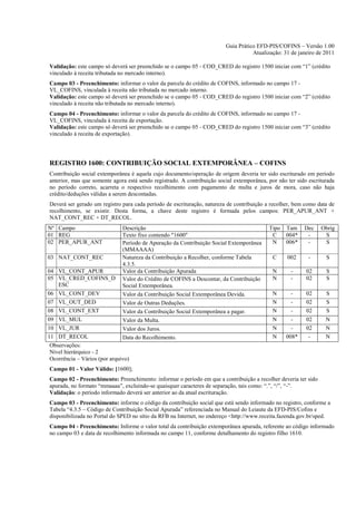 Guia Prático EFD-PIS/COFINS – Versão 1.00
                                                                                    Atualização: 31 de janeiro de 2011

Validação: este campo só deverá ser preenchido se o campo 05 - COD_CRED do registro 1500 iniciar com “1” (crédito
vinculado à receita tributada no mercado interno).
Campo 03 - Preenchimento: informar o valor da parcela do crédito de COFINS, informado no campo 17 -
VL_COFINS, vinculada à receita não tributada no mercado interno.
Validação: este campo só deverá ser preenchido se o campo 05 - COD_CRED do registro 1500 iniciar com “2” (crédito
vinculado à receita não tributada no mercado interno).
Campo 04 - Preenchimento: informar o valor da parcela do crédito de COFINS, informado no campo 17 -
VL_COFINS, vinculada à receita de exportação.
Validação: este campo só deverá ser preenchido se o campo 05 - COD_CRED do registro 1500 iniciar com “3” (crédito
vinculado à receita de exportação).




REGISTRO 1600: CONTRIBUIÇÃO SOCIAL EXTEMPORÂNEA – COFINS
Contribuição social extemporânea é aquela cujo documento/operação de origem deveria ter sido escriturado em período
anterior, mas que somente agora está sendo registrado. A contribuição social extemporânea, por não ter sido escriturada
no período correto, acarreta o respectivo recolhimento com pagamento de multa e juros de mora, caso não haja
crédito/deduções válidas a serem descontadas.
Deverá ser gerado um registro para cada período de escrituração, natureza de contribuição a recolher, bem como data de
recolhimento, se existir. Desta forma, a chave deste registro é formada pelos campos: PER_APUR_ANT +
NAT_CONT_REC + DT_RECOL.
Nº Campo                       Descrição                                                   Tipo   Tam     Dec    Obrig
01 REG                         Texto fixo contendo "1600"                                   C     004*     -      S
02 PER_APUR_ANT                Período de Apuração da Contribuição Social Extemporânea      N     006*     -      S
                               (MMAAAA)
03 NAT_CONT_REC                Natureza da Contribuição a Recolher, conforme Tabela          C     002      -      S
                               4.3.5.
04 VL_CONT_APUR                Valor da Contribuição Apurada                                 N      -      02      S
05 VL_CRED_COFINS_D            Valor do Crédito de COFINS a Descontar, da Contribuição       N      -      02      S
    ESC                        Social Extemporânea.
06 VL_CONT_DEV                 Valor da Contribuição Social Extemporânea Devida.             N      -      02      S
07 VL_OUT_DED                  Valor de Outras Deduções.                                     N      -      02      S
08 VL_CONT_EXT                 Valor da Contribuição Social Extemporânea a pagar.            N      -      02      S
09 VL_MUL                      Valor da Multa.                                               N      -      02      N
10 VL_JUR                      Valor dos Juros.                                              N      -      02      N
11 DT_RECOL                    Data do Recolhimento.                                         N    008*      -      N
 Observações:
 Nível hierárquico - 2
 Ocorrência – Vários (por arquivo)
Campo 01 - Valor Válido: [1600];
Campo 02 - Preenchimento: Preenchimento: informar o período em que a contribuição a recolher deveria ter sido
apurada, no formato “mmaaaa”, excluindo-se quaisquer caracteres de separação, tais como: “.”, “/”, “-”.
Validação: o período informado deverá ser anterior ao da atual escrituração.
Campo 03 - Preenchimento: informe o código da contribuição social que está sendo informado no registro, conforme a
Tabela “4.3.5 – Código de Contribuição Social Apurada” referenciada no Manual do Leiaute da EFD-PIS/Cofins e
disponibilizada no Portal do SPED no sítio da RFB na Internet, no endereço <http://www.receita.fazenda.gov.br/sped.
Campo 04 - Preenchimento: Informe o valor total da contribuição extemporânea apurada, referente ao código informado
no campo 03 e data de recolhimento informada no campo 11, conforme detalhamento do registro filho 1610.
 