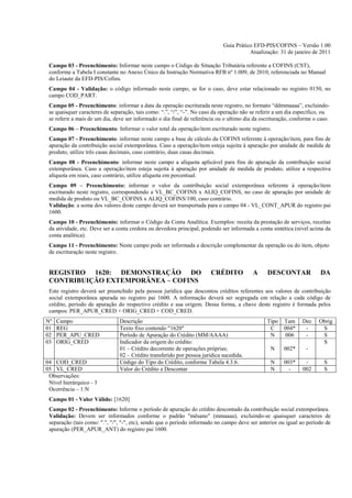 Guia Prático EFD-PIS/COFINS – Versão 1.00
                                                                                        Atualização: 31 de janeiro de 2011

 Campo 03 - Preenchimento: Informar neste campo o Código de Situação Tributária referente a COFINS (CST),
 conforme a Tabela I constante no Anexo Único da Instrução Normativa RFB nº 1.009, de 2010, referenciada no Manual
 do Leiaute da EFD-PIS/Cofins.
 Campo 04 - Validação: o código informado neste campo, se for o caso, deve estar relacionado no registro 0150, no
 campo COD_PART.
 Campo 05 - Preenchimento: informar a data da operação escriturada neste registro, no formato “ddmmaaaa”, excluindo-
 se quaisquer caracteres de separação, tais como: “.”, “/”, “-”. No caso da operação não se referir a um dia específico, ou
 se referir a mais de um dia, deve ser informado o dia final de referência ou o ultimo dia da escrituração, conforme o caso.
 Campo 06 – Preenchimento: Informar o valor total da operação/item escriturado neste registro.
 Campo 07 - Preenchimento: informar neste campo a base de cálculo da COFINS referente à operação/item, para fins de
 apuração da contribuição social extemporânea. Caso a operação/item esteja sujeita à apuração por unidade de medida de
 produto, utilize três casas decimais, caso contrário, duas casas decimais.
 Campo 08 - Preenchimento: informar neste campo a alíquota aplicável para fins de apuração da contribuição social
 extemporânea. Caso a operação/item esteja sujeita à apuração por unidade de medida de produto, utilize a respectiva
 alíquota em reais, caso contrário, utilize alíquota em percentual.
 Campo 09 – Preenchimento: informar o valor da contribuição social extemporânea referente à operação/item
 escriturado neste registro, correspondendo a VL_BC_COFINS x ALIQ_COFINS, no caso de apuração por unidade de
 medida de produto ou VL_BC_COFINS x ALIQ_COFINS/100, caso contrário.
 Validação: a soma dos valores deste campo deverá ser transportada para o campo 04 - VL_CONT_APUR do registro pai
 1600.
 Campo 10 - Preenchimento: informar o Código da Conta Analítica. Exemplos: receita da prestação de serviços, receitas
 da atividade, etc. Deve ser a conta credora ou devedora principal, podendo ser informada a conta sintética (nível acima da
 conta analítica).
 Campo 11 - Preenchimento: Neste campo pode ser informada a descrição complementar da operação ou do item, objeto
 de escrituração neste registro.


 REGISTRO 1620: DEMONSTRAÇÃO DO                                        CRÉDITO            A     DESCONTAR               DA
 CONTRIBUIÇÃO EXTEMPORÂNEA – COFINS
 Este registro deverá ser preenchido pela pessoa jurídica que descontou créditos referentes aos valores de contribuição
 social extemporânea apurada no registro pai 1600. A informação deverá ser segregada em relação a cada código de
 crédito, período de apuração do respectivo crédito e sua origem. Dessa forma, a chave deste registro é formada pelos
 campos: PER_APUR_CRED + ORIG_CRED + COD_CRED.
Nº   Campo                      Descrição                                                       Tipo   Tam      Dec    Obrig
01   REG                        Texto fixo contendo "1620"                                       C     004*      -      S
02   PER_APU_CRED               Período de Apuração do Crédito (MM/AAAA)                         N     006       -      S
03   ORIG_CRED                  Indicador da origem do crédito:                                                         S
                                01 – Crédito decorrente de operações próprias;                    N    002*      -
                                02 – Crédito transferido por pessoa jurídica sucedida.
04 COD_CRED                     Código do Tipo do Crédito, conforme Tabela 4.3.6.                 N    003*      -       S
05 VL_CRED                      Valor do Crédito a Descontar                                      N      -      002      S
 Observações:
 Nível hierárquico - 3
 Ocorrência – 1:N
 Campo 01 - Valor Válido: [1620]
 Campo 02 - Preenchimento: Informe o período de apuração do crédito descontado da contribuição social extemporânea.
 Validação: Devem ser informados conforme o padrão "mêsano" (mmaaaa), excluindo-se quaisquer caracteres de
 separação (tais como: ".", "/", "-", etc), sendo que o período informado no campo deve ser anterior ou igual ao período de
 apuração (PER_APUR_ANT) do registro pai 1600.
 