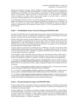 Guia Prático EFD-PIS/COFINS – Versão 1.00
                                                                        Atualização: 31 de janeiro de 2011

demais custos, despesas e encargos, sujeitas à incidência e apuração de créditos próprios do regime não-
cumulativo, de créditos presumidos da agroindústria e de outros créditos previstos na legislação da
Contribuição para o PIS/Pasep e da Cofins, apurando e discriminando os créditos em função da natureza
(básicos ou presumidos), origem (operações no mercado interno ou de importação) e vinculação
(receitas tributadas no mercado interno, receitas não tributadas no mercado interno e receitas de
exportação), conforme disposto na Lei nº 12.058, de 2009.
O Ato Declaratório Executivo Cofis nº 34, de 28 de outubro de 2010 (D.O.U. de 1.11.2010) aprovou o
Manual de Orientação do Leiaute da Escrituração Fiscal Digital da Contribuição para o PIS/Pasep e da
Cofins, nos termos de seu Anexo Único. Referido Manual de Orientação do Leiaute foi objeto de
alteração e atualização pelo Ato Declaratório Executivo Cofis nº 37, de 21 de dezembro de 2010 (D.O.U.
de 22.12.2010).


Seção 3 – Periodicidade, forma e Prazo de Entrega da EFD-PIS/Cofins

Os arquivos da EFD-PIS/Cofins têm periodicidade mensal e devem apresentar informações relativas a um
mês civil ou fração, ainda que as apurações das contribuições e créditos sejam efetuadas em períodos
inferiores a um mês, como nos casos de abertura, sucessão e encerramento.
Portanto a data inicial constante do registro 0000 deve ser sempre o primeiro dia do mês ou outro, se for
início das atividades, ou de qualquer outro evento que altere a forma e período de escrituração fiscal do
estabelecimento. A data final constante do mesmo registro deve ser o último dia do mesmo mês
informado na data inicial ou a data de encerramento das atividades ou de qualquer outro fato determinante
para paralisação das atividades daquele estabelecimento.
O arquivo digital de escrituração da Contribuição para o PIS/Pasep e da Cofins será gerado de forma
centralizada pelo estabelecimento matriz da pessoa jurídica, em função do disposto no art. 15, da Lei nº
9.779, de 19 de janeiro de 1999, e submetido ao programa disponibilizado para validação de conteúdo,
assinatura digital, transmissão e visualização.
Ficam obrigadas a adotar a EFD-PIS/Cofins, nos termos do art. 2º do Decreto nº 6.022, de 2007, todas as
pessoas jurídicas sujeitas à apuração das referidas contribuições sociais, incidentes sobre o faturamento e
a receita, nos regimes não cumulativo e cumulativo, com base nos seguintes prazos de obrigatoriedade:
I - em relação aos fatos geradores ocorridos a partir de 1º de abril de 2011, as pessoas jurídicas sujeitas a
acompanhamento econômico-tributário diferenciado no ano-calendário de 2010, nos termos da Portaria
RFB nº 2.923, de 16 de dezembro de 2009, e sujeitas à tributação do Imposto sobre a Renda com base no
Lucro Real;
II - em relação aos fatos geradores ocorridos a partir de 1º de julho de 2011, as demais pessoas jurídicas
sujeitas à tributação do Imposto sobre a Renda com base no Lucro Real;
III - em relação aos fatos geradores ocorridos a partir de 1º de janeiro de 2012, as demais pessoas
jurídicas sujeitas à tributação do Imposto sobre a Renda com base no Lucro Presumido ou Arbitrado;
IV - em relação aos fatos geradores ocorridos a partir de 1º de janeiro de 2012, as instituições financeiras
e demais pessoas jurídicas referidas nos §§ 6º, 8º e 9º do art. 3º da Lei nº 9.718, de 1998, independente de
estarem ou não sujeitas a acompanhamento econômico-tributário diferenciado.


Seção 4 – Da apresentação do arquivo da EFD-PIS/Cofins
O arquivo digital conterá as informações referentes às operações praticadas e incorridas em cada período
de apuração mensal e será transmitido até o 5º (quinto) dia útil do 2º (segundo) mês subsequente ao mês
de referência da escrituração digital.
O arquivo digital deve ser submetido a um programa validador, fornecido pelo SPED – Sistema Público
de Escrituração Digital - por meio de download, o qual verifica a consistência das informações prestadas
no arquivo. Após essas verificações, o arquivo digital é assinado por meio de certificado digital de
segurança mínima tipo A3, emitido por autoridade certificadora credenciada pela Infra-Estrutura de
Chaves Públicas Brasileira – ICP-Brasil e transmitido.
 
