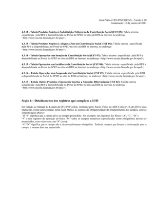 Guia Prático EFD-PIS/COFINS – Versão 1.00
                                                                                    Atualização: 31 de janeiro de 2011


4.3.12 - Tabela Produtos Sujeitos à Substituição Tributária da Contribuição Social (CST 05): Tabela externa
especificada pela RFB e disponibilizada no Portal do SPED no sítio da RFB na Internet, no endereço
<http://www.receita.fazenda.gov.br/sped>;

4.3.13 - Tabela Produtos Sujeitos à Alíquota Zero da Contribuição Social (CST 06): Tabela externa especificada
pela RFB e disponibilizada no Portal do SPED no sítio da RFB na Internet, no endereço
<http://www.receita.fazenda.gov.br/sped>;

4.3.14 - Tabela Operações com Isenção da Contribuição Social (CST 07): Tabela externa especificada pela RFB e
disponibilizada no Portal do SPED no sítio da RFB na Internet, no endereço <http://www.receita.fazenda.gov.br/sped>;

4.3.15 - Tabela Operações sem Incidência da Contribuição Social (CST 08): Tabela externa especificada pela RFB e
disponibilizada no Portal do SPED no sítio da RFB na Internet, no endereço <http://www.receita.fazenda.gov.br/sped>;

4.3.16 – Tabela Operações com Suspensão da Contribuição Social (CST 09): Tabela externa especificada pela RFB
e disponibilizada no Portal do SPED no sítio da RFB na Internet, no endereço <http://www.receita.fazenda.gov.br/sped>;

4.3.17 – Tabela Outros Produtos e Operações Sujeitos a Alíquotas Diferenciadas (CST 02): Tabela externa
especificada pela RFB e disponibilizada no Portal do SPED no sítio da RFB na Internet, no endereço
<http://www.receita.fazenda.gov.br/sped>;




Seção 6 – Detalhamento dos registros que compõem a EFD
Em relação ao Manual do Leiaute da EFD-PIS/Cofins, instituído pelo Anexo Único do ADE Cofis nº 34, de 2010 e suas
alterações, foram acrescentadas neste Guia Prático as colunas de obrigatoriedade de preenchimento dos campos, com as
especificações abaixo:
- O “S” significa que o campo deve ser sempre preenchido. Por exemplo: nos registros dos blocos “A”, “C”, “D” e
“F” e nos registros de apuração do bloco “M” todos os campos numéricos especificados como obrigatórios devem ser
preenchidos, com valores ou com “0” (zero);
- O “N” significa que o campo não é de preenchimento obrigatório. Todavia, sempre que houver a informação para o
campo, o mesmo deve ser preenchido.
 