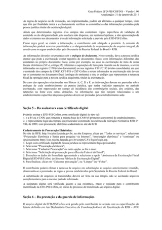 Guia Prático EFD-PIS/COFINS – Versão 1.00
                                                                      Atualização: 31 de janeiro de 2011

As regras de negócio ou de validação, ora implementadas, podem ser alteradas a qualquer tempo, visto
que têm por finalidade única e exclusivamente verificar as consistências das informações prestadas pela
pessoa jurídica titular da escrituração digital.
Ainda que determinados registros e/ou campos não contenham regras específicas de validação de
conteúdo ou de obrigatoriedade, esta ausência não dispensa, em nenhuma hipótese, a não apresentação de
dados existentes nos documentos e/ou de informação solicitada e prevista pela EFD-PIS/Cofins.
Como regra geral, se existir a informação, o contribuinte está obrigado a prestá-la. A omissão de
informações poderá acarretar penalidades e a obrigatoriedade de reapresentação do arquivo integral, de
acordo com as regras estabelecidas pela Secretaria da Receita Federal do Brasil - RFB.

As informações deverão ser prestadas sob o enfoque do declarante. Neste sentido, deve a pessoa jurídica
atentar que pode a escrituração conter registros de documentos fiscais com informações diferentes das
constantes no próprio documento fiscal, como por exemplo, no caso da escrituração de itens de notas
fiscais eletrônicas (NF-e, código 55) referentes a aquisições de bens para revenda ou de insumos, a serem
informadas no registro C170 (visão documental) ou nos registros C191/C195 (visão consolidada), em que
o conteúdo dos campos de CFOP, CST-PIS e CST-Cofins a serem informados na escrituração não devem
ser os constantes no documento fiscal (enfoque do emitente) e sim, os códigos que representem a natureza
fiscal da operação para a pessoa jurídica adquirente, titular da escrituração.
No caso das operações relacionadas nos Blocos A, C, D e F, as informações devem ser prestadas sob o
enfoque de cada estabelecimento da pessoa jurídica, que tenha realizado operações no período
escriturado, com repercussão no campo de incidência das contribuições sociais, dos créditos, das
retenções na fonte e/ou outras deduções. As informações que não estejam relacionadas a um
estabelecimento específico da pessoa jurídica devem ser prestadas pelo estabelecimento sede.



Seção 5 – Da assinatura com certificado digital
Poderão assinar a EFD-PIS/Cofins, com certificado digital do tipo A3:
1. o e-PJ ou e-CNPJ que contenha a mesma base do CNPJ (8 primeiros caracteres) do estabelecimento;
2. o representante legal da empresa ou procurador constituído nos termos da Instrução Normativa RFB nº
944, de 2009, com procuração eletrônica cadastrada no site da RFB.

Cadastramento de Procuração Eletrônica:
No site da RFB, http://receita.fazenda.gov.br, na aba Empresa, clicar em “Todos os serviços”, selecionar
“Procuração Eletrônica e Senha para pesquisa via Internet”, “procuração eletrônica” e “continuar” ou
opcionalmente https://cav.receita.fazenda.gov.br/scripts/CAV/login/login.asp.
1. Login com certificado digital de pessoa jurídica ou representante legal/procurador;
2. Selecionar “Procuração eletrônica”;
3. Selecionar “Cadastrar Procuração” ou outra opção, se for o caso;
4. Selecionar “Solicitação de procuração para a Receita Federal do Brasil”;
5. Preencher os dados do formulário apresentado e selecionar a opção “Assinatura da Escrituração Fiscal
Digital (EFD-PIS/Cofins) do Sistema Público de Escrituração Digital”.
6. Para finalizar, clicar em “Cadastrar procuração”, ou “Limpar” ou “Voltar”.

O contribuinte poderá efetuar a remessa de arquivo em substituição ao arquivo anteriormente remetido,
observando-se a permissão, as regras e prazos estabelecidos pela Secretaria da Receita Federal do Brasil.
A substituição de arquivos já transmitidos deverá ser feita na sua íntegra, não se aceitando arquivos
complementares para o mesmo período informado.
A assinatura digital será verificada quanto a sua existência, prazo e validade para o contribuinte
identificado na EFD-PIS/Cofins, no início do processo de transmissão do arquivo digital.


Seção 6 – Da prestação e da guarda de informações

O arquivo digital da EFD-PIS/Cofins será gerado pelo contribuinte de acordo com as especificações do
leiaute definido em Ato Declaratório Executivo da Coordenação-Geral de Fiscalização da RFB – ADE
 