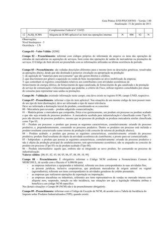 Guia Prático EFD-PIS/COFINS – Versão 1.00
                                                                                     Atualização: 31 de janeiro de 2011

                        Complementar Federal nº 116/03.
12 ALIQ_ICMS            Alíquota de ICMS aplicável ao item nas operações internas           N      006      02      N
Observações:
Nível hierárquico - 3
Ocorrência – 1:N

Campo 01 - Valor Válido: [0200]
Campo 02 - Preenchimento: informar com códigos próprios do informante do arquivo os itens das operações de
entradas de mercadorias ou aquisições de serviços, bem como das operações de saídas de mercadorias ou prestações de
serviços. O Código do Item deverá ser preenchido com as informações utilizadas na última ocorrência do período.

Campo 03 - Preenchimento: são vedadas descrições diferentes para o mesmo item ou descrições genéricas, ressalvadas
as operações abaixo, desde que não destinada à posterior circulação ou apropriação na produção:
1- de aquisição de "materiais para uso/consumo" que não gerem direitos a créditos;
2- que discriminem por gênero a aquisição ou venda de bens incorporados ao ativo imobilizado da empresa;
3- que contenham os registros consolidados relativos aos contribuintes com atividades econômicas de
fornecimento de energia elétrica, de fornecimento de água canalizada, de fornecimento de gás canalizado e de prestação
de serviço de comunicação e telecomunicação que poderão, a critério do Fisco, utilizar registros consolidados por classe
de consumo para representar suas saídas ou prestações.
Campo 06 - Validação: existindo informação neste campo, esta deve existir no registro 0190, campo UNID, respectivo.
Campo 07 - Preenchimento: informar o tipo do item aplicável. Nas situações de um mesmo código de item possuir mais
de um tipo de item (destinação), deve ser informado o tipo de maior relevância.
Deve ser informada a destinação inicial do produto, considerando-se os conceitos:
00 - Mercadoria para revenda – produto adquirido comercialização;
01 – Matéria-prima: a mercadoria que componha, física e/ou quimicamente, um produto em processo ou produto acabado
e que não seja oriunda do processo produtivo. A mercadoria recebida para industrialização é classificada como Tipo 01,
pois não decorre do processo produtivo, mesmo que no processo de produção se produza mercadoria similar classificada
como Tipo 03;
03 – Produto em processo: o produto que possua as seguintes características, cumulativamente: oriundo do processo
produtivo; e, preponderantemente, consumido no processo produtivo. Dentre os produtos em processo está incluído o
produto resultante caracterizado como retorno de produção (vide conceito de retorno de produção abaixo);
04 – Produto acabado: o produto que possua as seguintes características, cumulativamente: oriundo do processo
produtivo; produto final resultante do objeto da atividade econômica do contribuinte; e pronto para ser comercializado;
05 - Subproduto: o produto que possua as seguintes características, cumulativamente: oriundo do processo produtivo e
não é objeto da produção principal do estabelecimento; tem aproveitamento econômico; não se enquadre no conceito de
produto em processo (Tipo 03) ou de produto acabado (Tipo 04);
06 – Produto intermediário: aquele que, embora não se integrando ao novo produto, for consumido no processo de
industrialização.
Valores válidos: [00, 01, 02, 03, 04, 05, 06, 07, 08, 09, 10, 99]
Campo 08 – Preenchimento: É obrigatório informar o Código NCM conforme a Nomenclatura Comum do
MERCOSUL, de acordo com o Decreto nº 6.006/06 para:
    - as empresas industriais e equiparadas a industrial, referente aos itens correspondentes às suas atividades fins;
    - as pessoas jurídicas, inclusive cooperativas, que produzam mercadorias de origem animal ou vegetal
       (agroindústria), referente aos itens correspondentes às atividades geradoras de crédito presumido;
    - as empresas que realizarem operações de exportação ou importação;
    - as empresas atacadistas ou industriais, referentes aos itens representativos de vendas no mercado interno com
       alíquota zero, suspensão, isenção ou não incidência, nas situações em que a legislação tributária atribua o
       benefício a um código NCM específico.
Nas demais situações o Campo 08 (NCM) não é de preenchimento obrigatório.
Campo 09 - Preenchimento: informar com o Código de Exceção de NCM, de acordo com a Tabela de Incidência do
Imposto sobre Produtos Industrializados (TIPI), quando existir.
 